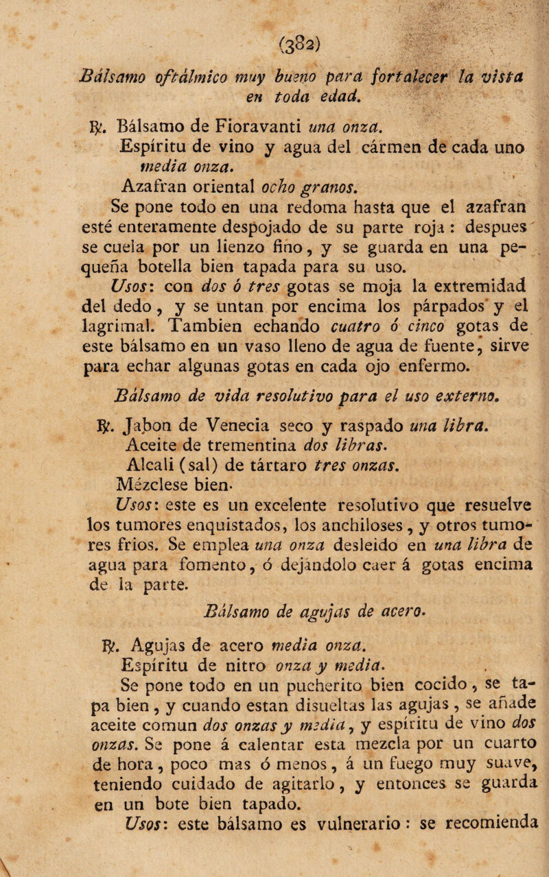 Bálsamo oftálmico muy bueno para fortalecer ¡a vista en toda edad. Bálsamo de Fioravanti una onza. Espíritu de vino y agua del cármen de cada uno media onza* Azafrán oriental ocho granos. Se pone todo en una redoma hasta que el azafran esté enteramente despojado de su parte roja : despues se cuela por un lienzo fino, y se guarda en una pe¬ queña botella bien tapada para su uso. Usos: con dos ó tres gotas se moja la extremidad del dedo, y se untan por encima los párpados' y el lagrimal. También echando cuatro 6 cinco gotas de este bálsamo en un vaso lleno de agua de fuente, sirve para echar algunas gotas en cada ojo enfermo. Bálsamo de vida resolutivo para el uso externo. Jabón de Venecia seco y raspado una libra. Aceite de trementina dos libras* Alcali (sal) de tártaro tres onzas. Mézclese bien- Usos: este es un excelente resolutivo que resuelve los tumores enquistados, los anchiloses, y otros tumo^ res frios. Se emplea u?ía onza desleido en una libra de agua para fomento, ó dejándolo caer á gotas encima de la parte. Bálsamo de agujas de acero* B?. Agujas de acero media onza. Espíritu de nitro onza y media* Se pone todo en un pucherito bien cocido, se ta¬ pa bien, y cuando están disueltas las agujas , se añade aceite común dos onzas y media y espíritu de vino dos onzas. Se pone á calentar esta mezcla por un cuarto de hora, poco mas ó menos, á un fuego muy suave, teniendo cuidado de agitarlo, y entonces se guarda en un bote bien tapado. Usos: este bálsamo es vulnerario: se recomienda