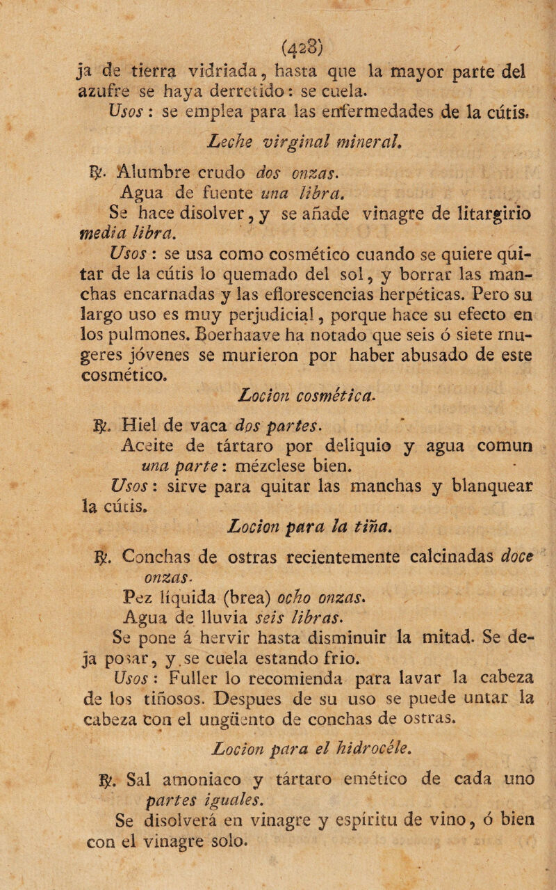 ja de tierra vidriada, hasta que la mayor parte del azufre se haya derretido: se cuela. Usos : se emplea para las enfermedades de la cutís» Leche virginal mineral» Alumbre crudo dos onzas. Agua de fuente una libra. Se hace disolver, y se añade vinagre de litargirio media libra. Usos : se usa como cosmético cuando se quiere qui¬ tar de la cutis lo quemado del sol, y borrar las man¬ chas encarnadas y las eflorescencias herpéticas. Pero su largo uso es muy perjudicial, porque hace su efecto en los pulmones. Boerhaave ha notado que seis ó siete rnu- geres jóvenes se murieron por haber abusado de este cosmético. Locion cosmética. B?. Hiel de vaca dos partes. Aceite de tártaro por deliquio y agua común una parte: mézclese bien. Usos: sirve para quitar las manchas y blanquear la cúcis. Locion para la tina, Conchas de ostras recientemente calcinadas doce onzas. Pez líquida (brea) ocho onzas. Agua de lluvia seis libras. Se pone á hervir hasta disminuir la mitad. Se de¬ ja posar, y.se cuela estando frió. Usos: Fuller lo recomienda para lavar la cabeza de los tinosos. Despues de su uso se puede untar la cabeza con el ungüento de conchas de ostras. Locion para el hidrocéle, 5?. Sal amoniaco y tártaro emético de cada uno partes iguales. Se disolverá en vinagre y espíritu de vino, ó bien con el vinagre solo.
