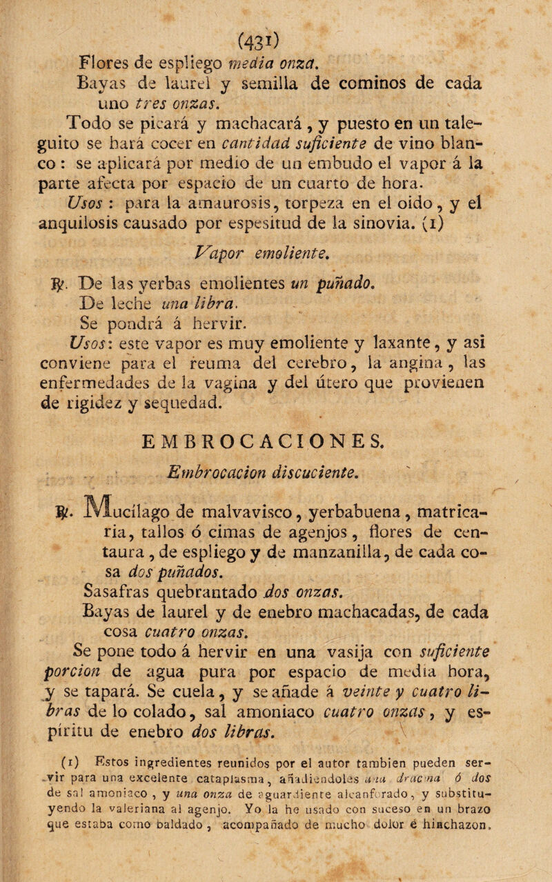 Flores de espliego media onza. Bayas de laurel y semilla de cominos de cada uno tres onzas. Todo se picará y machacará , y puesto en un tale- güito se hará cocer en cantidad suficiente de vino blan¬ co : se aplicará por medio de un embudo el vapor á la parte afecta por espacio de un cuarto de hora. Usos : para la amaurosis, torpeza en el oído, y el anquilosis causado por espesitud de la sinovia, (i) Vapor emoliente. De las yerbas emolientes un puñado. De leche una libra. Se pondrá á hervir. Usos: este vapor es muy emoliente y laxante, y asi conviene para el reuma del cerebro, la angina , las enfermedades de la vagina y del útero que provienen de rigidez y sequedad. EMBROCACIONES. Embrocación discuclente. ^M^ucílago de malvavisco, yerbabuena, matrica¬ ria, tallos ó cimas de agenjos, flores de cen¬ taura , de espliego y de manzanilla, de cada co¬ sa dos puñados. Sasafras quebrantado dos onzas. Bayas de laurel y de enebro machacadas, de cada cosa cuatro onzas. Se pone todo á hervir en una vasija con suficiente porción de agua pura por espacio de media hora, y se tapará. Se cuela, y se añade á veinte y cuatro He¬ bras de lo colado, sal amoniaco cuatro onzas, y es¬ píritu de enebro dos libras. \ (i) Kstos ingredientes reunidos por el autor también pueden ser- .vir para una excelente cataplasma, anadicndoias -im dnicna ó dos de sa! amoniaco , y una onza de <-guardienre alcanforado, y substitu¬ yendo la valeriana al agenjo. Yo la he usado con suceso en un brazo ^ue estaba corno baldado, acon)pañado de mucho dolor é hinchazón.