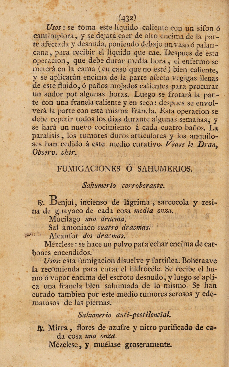 ■T^ Usos: se toma este líquido caliente con un sifón ó cantimplora, y se dejará caer de alto encima de la par¬ te afectada y desoiida? poniendo debajo 110 vaso ó palan¬ cana, para recibir el líquido que cae. Despues de esta Operación, que debe durar media hora , el enfermo se meterá en la cama (en caso que no esté) bien caliente, y se aplicarán encima de la parte afecta vegigas llenas de este fluido, ó paños mojados calientes para procurar un sudor por algunas horas. Luego se frotará la par¬ te con una franela caliente y en seco: despues se envol¬ verá la parte con esta misma franela. Esta operación se debe repetir todos los dias durante algunas semanas, y se hará un nuevo cocimiento á cada cuatro baños. La parálisis, los tumores duros articulares y los anquilo¬ ses han cedido á este medio curativo, ^éase le Drauj Observ^ chir. FUMIGACIONES Ó SAHUMERIOS. Sahumerio corroborante, 5^. Benjuí, incienso de lágrima , sarcocola y resi¬ na de guayaco de cada cosa media onza, Mucílágo una dracma. Sal amoniaco cuatro dracmas» ' Alcanfor dos dracmas. Mézclese: se hace un polvo para echar encima de car¬ bones encendidos. Usos\ esta fumigación disuelve y fortifica. Boheraave la recomienda para curar el hidrocéle. Se recibe el hu¬ mo ó vapor encima del escroto desnudo, y luego se apli¬ ca una franela bien sahumada de lo mismo. Se han curado también por este medio tumores serosos y ede¬ matosos de las piernas. Sahumerio anti-pestilenciaL 5?. Mirra, ñores de azufre y nitro purificado de ca¬ da cosa una onza. Mézclese, y muélase groseramente.