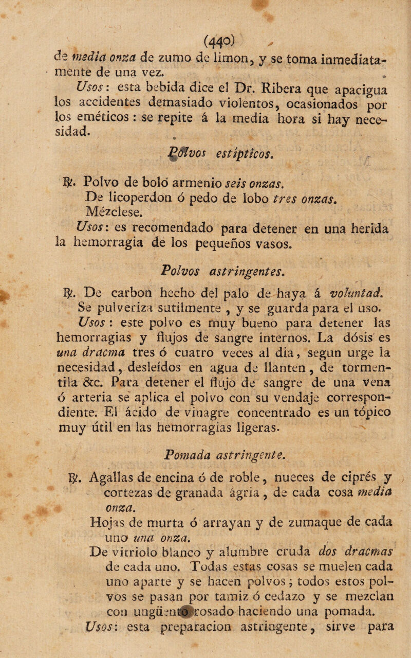 de media onza de zumo de limón, y se toma inmediata- mente de una vez. Usos: esta bebida dice el Dr. Ribera que apacigua los accidentes demasiado violentos, ocasionados por ios eméticos: se repite á la media hora si hay nece¬ sidad. ^(^vos estípticos. Polvo de bolo armenio seis onzas. De licoperdon ó pedo de lobo tres onzas. Mézclese. Usos: es recomendado para detener en una herida la hemorragia de los pequeños vasos. Polvos astringentes, 5?. De carbón hecho del palo de haya á voluntad. Se pulveriza sutilmente , y se guarda para el uso. Usos : este polvo es muy bueno para detener las hemorragias y flujos de sangre internos. La dosis es una dracma tres ó cuatro veces al dia, según urge la necesidad, desleídos en agua de llantén, de tormén- tila &c. Para detener el flujo de sangre de una vena ó arteria se' aplica el polvo con su vendaje correspon¬ diente. El ácido de vinagre concentrado es un tópico muy útil en las hemorragias ligeras. Pomada astringente. Agallas de encina ó de roble, nueces de ciprés y cortezas de granada agria, de cada cosa media onza. Hojas de murta ó arrayan y de zumaque de cada uno» una onza. De vitriolo blanco y alumbre cruda dos dracmas de cada uno. Todas estas cosas se muelen cada uno aparte y se hacen polvos; todos estos pol¬ vos se pasan por tamiz ó cedazo y se mezclan con ungücní®rosado haciendo una pomada. Usos: esta preparación astringente, sirve para