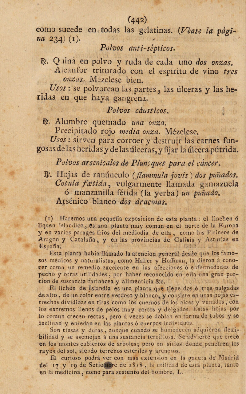 Gomo sucede en. todas las gelatinas, {Véase la pági^^ na 234) (1). Polvos antisépticos» IJ?. Q .úna en polvo y ruda de cada uno dos onzas, ülcanfor triturado con el espíritu de vino tres onzas, Mezclese bien. Usos: se polvorean las partes j las úlceras y las he-^ ridas en que haya gangrena. Polvos cáusticos, I Alumbre quemado una onza. Precipitado rojo media onza. Mézclese. Usos: sirven para corroer y destruir las carnes fun¬ gosas de las heridas y de las ulceras, y fijar la ulcera pútrida. Polvos arsenicales de Pluncquet para el cáncer, 5?, Hojas de ranúnculo {flammula jovis) dos puñados. Cotula fcetida,^ vulgarmente llamada gamazuela ó manzanilla fétida (la yerba) un puñado. Arsénico blanco dos dracmas, (i) Haremos una pequeña exposición de esta planta: el linchen ó liquen islándico,, 6s una planta muy común en el norte de la Europa y en varios parages fríos del mediodía de ella , como los Pirineos de Aragón y Cataluña, y en las provincias de Galiiia y Asturias en España; ;, : ? Esta planta había llamado la atención general desde que los famo¬ sos médicos y naturalistas, como Halier y HoíFraan, la dieron á cono¬ cer como un remedio excelente en las afecciones ó enfermedades de pecho y otras utilidades, por haber reconocido en ella una gran por¬ ción de sustancia farinácea y alimenticia &c» El iichen de Islandia es una planta que tiene dos ó tres pulgadas de alto, de un color entre verdoso y blanco, y consiste en unas hojas es¬ trechas divididas en tiras como los cuernos de los alces y venados, con los extremos llenos de pelos muy cortos y delgados. Estas hojas por lo común crecen rectas, pero á veces se doblan en forma de tubos y se inclinan y enredan en las plantas ó cuerpos individuos. Son tiesas y duras, aunque cuando se humedecen adquieren ílexi- bilidad y se asemejan á una sustancia ternillosa. Se advierte que crece en los montes cubiertos de árboles:^ pero en sitios donde penetren ios rayos del sol, siendo terrenos estériles y arenosos. El curioso podrá ver con mas extensión en lá gaceta de Madrid del 17 y 19 de Setie^^e de 1.818, la utilidad de esta planta, tanto en la medicina, como para sustento del hombre. L.