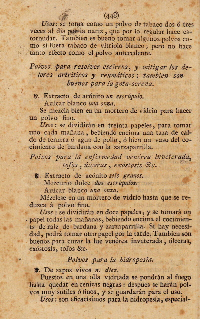 Usos: se tomá como un polvo de tabaco dos ó tres veces al dia p0i^ la nariz , que por io regular hace es¬ tornudar. También es bueno tomar algunos, polvos co¬ mo si fuera tabaco de vitriolo blanco j pero no hace tanto efecto como el polvo antecedente. Polvos para resolver escirros^ y mitigar los de-* lores artríticos y reumáticos: también son buenos para la gota-serena. S'. Extracto de acónito un escrúpulo. Azúcar blanco una onza. Se mezcla bien en un mortero de vidrio para hacer un polvo fino. Usos: se dividirán en treinta papeles, para tomar uno cada mañana, bebiendo encima una taza de cal¬ do de ternera ó agua de polio, ó bien un vaso del co¬ cimiento de bardana con la zarzaparrilla. Polvos para la enfermedad venérea inveterada^ tofos , úlceras, exostosis &c. 5?. Extracto de acónito seis granos. Mercurio dulce dos escrúpulosr Azúcar blanco una onza. Mézclese en un mortero de vidrio hasta que se re¬ duzca á polvo fino. Usos : se dividirán en doce papeles, y se tomará un papel todas las mañanas, bebiendo encima el cocimien- ts de raíz de bardana y zarzaparrilla. Si hay necesi¬ dad, podrá tomar otro papel por la tarde. También son buenos para curar la lúe venérea inveterada, úlceras, exóstosis, tofos &c. Polvos para la hidropesía. mt. De sapos vivos n. diez. Puestos en una olla vidriada se pondrán al fuego hasta quedar en cenizas negras: despues se harán pol¬ vos muy sutiles ó finos, y se guardarán para el uso. Usos: son eficacísimos para la hidropesía, especial-