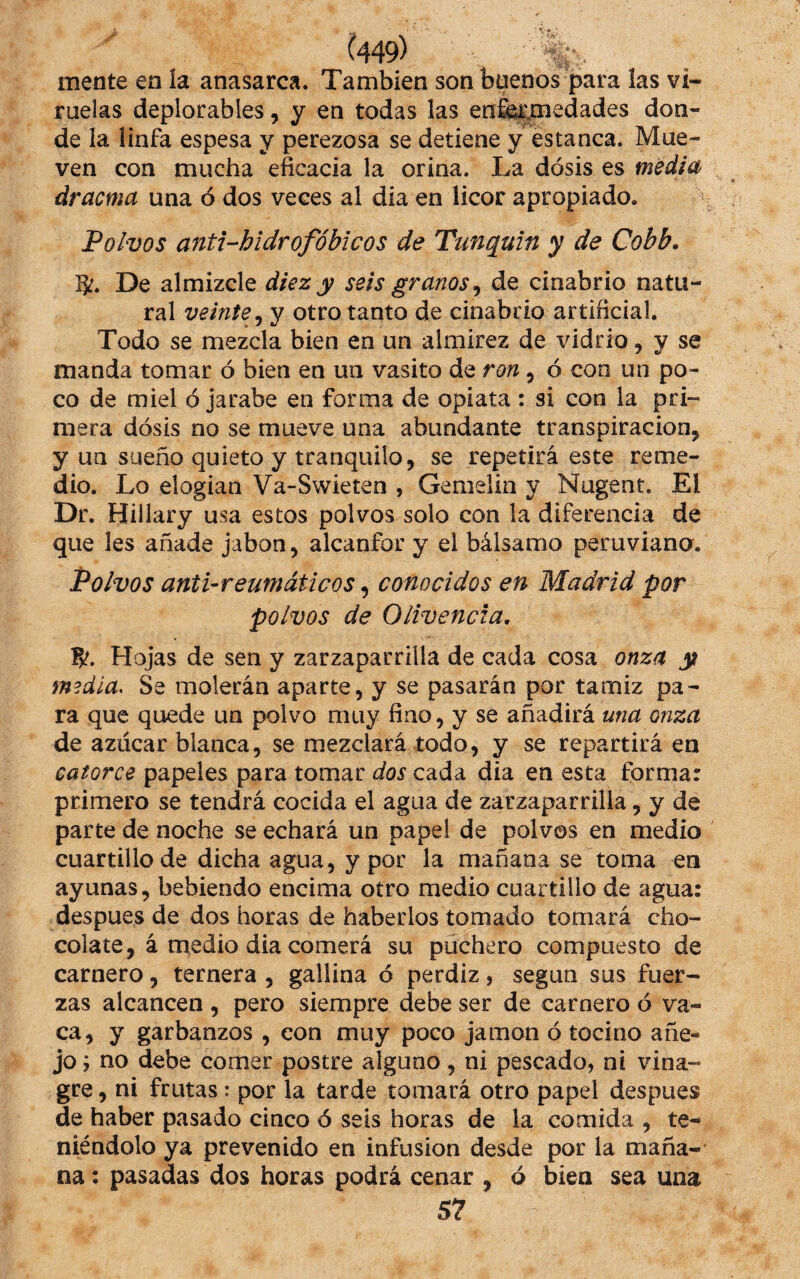 mente en Ia anasarca. También son btienos para las vi¬ ruelas deplorables, y en todas las enfermedades don¬ de la linfa espesa y perezosa se detiene y estanca. Mue¬ ven con mucha eficacia la orina. La dosis es media drama una ó dos veces al dia en licor apropiado. Polvos anti-hidrofóbicos de Tunquin y de Cobb. 5:. De almizcle diez y seis granos ^ de cinabrio natu¬ ral veinte^ y otro tanto de cinabrio artificial. Todo se mezcla bien en un almirez de vidrio , y se manda tomar ó bien en un vasito de ron, ó con un po¬ co de miel ó jarabe en forma de opiata : si con la pri¬ mera dosis no se mueve una abundante transpiración, y un sueño quieto y tranquilo, se repetirá este reme¬ dio. Lo elogian Va-Swieten , Gemelin y Nugent. El Dr. Hillary usa estos polvos solo con la diferencia de que les añade jabón, alcanfor y el bálsamo peruviano. Polvos anti-reumáticos, conocidos en Madrid por polvos de Olivencia, fyt. Hojas de sen y zarzaparrilla de cada cosa onza y media. Se molerán aparte, y se pasarán por tamiz pa¬ ra que quede un polvo muy fino, y se añadirá una onza de azúcar blanca, se mezclará iodo, y se repartirá en catorce papeles para tomar dos cada dia en esta forma: primero se tendrá cocida el agua de zarzaparrilla, y de parte de noche se echará un papel de polvos en medio cuartillo de dicha agua, y por la mañana se toma en ayunas, bebiendo encima otro medio cuartillo de agua: despues de dos horas de haberlos tomado tomará cho¬ colate, á medio dia comerá su puchero compuesto de carnero, ternera , gallina ó perdiz, según sus fuer¬ zas alcancen , pero siempre debe ser de carnero ó va- ca, y garbanzos , con muy poco jamón ó tocino añe¬ jo j no debe comer postre alguno, ni pescado, ni vina¬ gre , ni frutas: por la tarde tomará otro papel despues de haber pasado cinco ó seis horas de la comida , te¬ niéndolo ya prevenido en infusión desde por la maña¬ na : pasadas dos horas podrá cenar , ó bien sea una 57