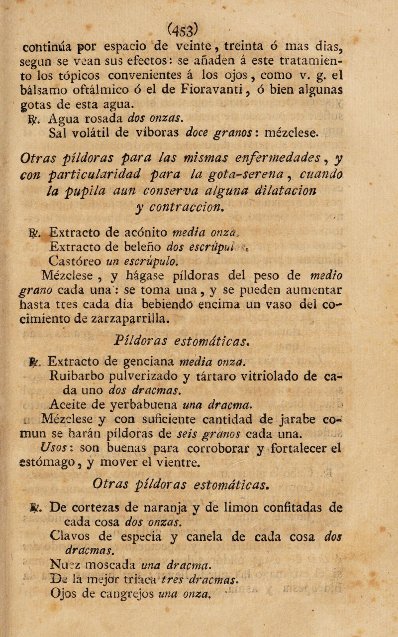 ^4S3) continua por espado de veinte, treinta ó mas dias, según se vean sus efectos: se añaden á este tratamien¬ to los tópicos convenientes á los ojos, como v. g. el bálsamo oftálmico ó el de Fioravanti, ó bien algunas gotas de esta agua. Agua rosada dos onzas. Sal volátil de víboras doce granos: mézclese. Otras píldoras para las mismas enfermedades, y con particularidad para la gota-serena, cuando la pupila aun conserva alguna dilatación y contracción. S'. Extracto de acónito medía onzá^ Extracto de beleño dos escrápul -t Castóreo un escrúpulo. Mézclese , y hágase píldoras del peso de medio grano cada una : se toma una, y se pueden aumentar hasta tres cada dia bebiendo encima un vaso del co¬ cimiento de zarzaparrilla. 'Píldoras estomáticas. j^. Extracto de genciana media onza. Ruibarbo pulverizado y tártaro vitriolado de ca¬ da uno dos dracmas. Aceite de yerbabuena una dracma, . Mézdese y con suficiente cantidad de jarabe co¬ mún se harán píldoras de seis granos cada una. Usos: son buenas para corroborar y fortalecer el estómago, y mover el vientre. Otras píldoras estomáticas. De cortezas de naranja y de limón confitadas de cada cosa dos onzas. Clavos de especia y canela de cada cosa dos dracmas. Nuez moscada una dracma^ De la mejor triaca tres dracmas• Ojos de cangrejos una onza.