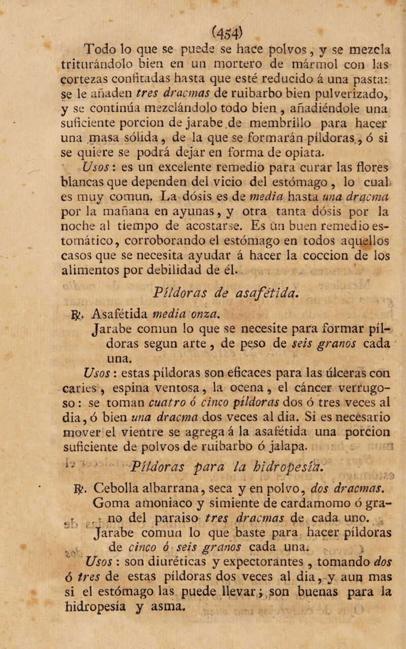 Todo lo que se puede se hace polvos, y se mezcla triturándolo bien en un mortero de mármol con las cortezas confitadas hasta que esté reducido á una pasta: se le añaden tres dracmas de ruibarbo bien pulverizado, y se continúa mezclándolo todo bien , añadiéndole una suficienteporciondejarabe.de membrillo para hacer una masa sólida, de la que se formarán píldoras., ó si se quiere se podrá dejar en forma de opiata. Usos: es un excelente remedio para curar las flores blancas que dependen del vicio del estómago , lo cual es muy común. La dósis es de media hasta una dracma por la mañana en ayunas, y otra tanta dósis por la noche al tiempo de acostarse. Es un buen remedio es¬ tomático, corroborando el estómago en todos aquellos casos que se necesita ayudar á hacer la cocción de los alimentos por debilidad de él.. Píldoras de asafétida. g?. Asafétida media onza. Jarabe común lo que se necesite para formar píl¬ doras según arte, de peso de seis granos cada una. Usos: estas píldoras son eficaces para las úlceras con caries ^ espina ventosa, la ocena, el cáncer verrugo¬ so : se toman cuatro ó cinco píldoras dos ó tres veces al dia, ó bien una dracma dos veces al dia. Si es necesario mover el vientre se agrega á la asafétida una porción suficiente de polvos de ruibarbo ó jalapa. ^ * ' Píldoras para la hidropesra. g?. Cebolla albarrana, seca y en polvo, dos dracmas. Goma amoniaco y simiente de cardamomo ó gra- ' no del paraiso tres dracmas de cada uno. Jarabe común lo que baste para hacer píldoras de cinco ó seis granos cada una. Usos : son diuréticas y expectorantes , tomando dos 6 tres de estas píldoras dos veces al dia ,-y aun mas si el estomagólas puede llevar; son buenas para la hidropesía y asma.