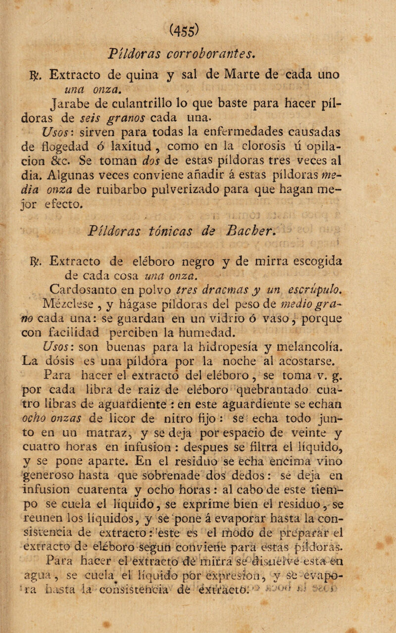 Pildoras corroborantes, R. Extracto de quina y sal de Marte de cada uno una onza. Jarabe de culantrillo lo que baste para hacer píl¬ doras de seis granos cada una. Usos: sirven para todas la enfermedades causadas de flogedad ó laxitud, como en la clorosis ú opila¬ ción &c. Se toman dos de estas píldoras tres veces al dia. Algunas veces conviene añadir á estas píldoras me^ dia onza de ruibarbo pulverizado para que hagan me¬ jor efecto. Píldoras tónicas de Bacher. Extracto de eléboro negro y de mirra escogida de cada cosa una onza. Cardosanto en polvo tres dracmas y un escrúpulo. Mézclese , y hágase píldoras del peso de medio gra¬ no cada una: se guardan en un vidrio ó vaso, porque con facilidad perciben la humedad. Usos: son buenas para la hidropesía y melancolía. La dosis es una píldora por la noche al acostarse. Para hacer el extractó del eléboro, se toma v. g. por cada libra de raiz de eléboro quebrantado cua¬ tro libras de aguardiente : en este aguardiente se echan ocho onzas de licor de nitro fijo: se echa todo jun¬ to en un matraz^ y se deja por espacio de veinte y cuatro horas en infusión : despues se filtra el liquido, y se pone aparte. En el residuo se echa encima vino generoso hasta que sobrenade dos dedos: se deja en infusión cuarenta y ocho horas : al cabo de este tiem¬ po se cuela el líquido, se exprime bien el residuo, se reúnen ios líquidos, y se pone á evaporar hasta la con- sisiencia de extracto reste es el rnodo de preparar el extracto de eléboro següri conviene para estas piidnras. Para hacer el extracto dé mirra sé disiielvé esta en agua, se cuela^ el líquido pbr expresión, y sé evapo- basta la consistencia dé extracto:'- '