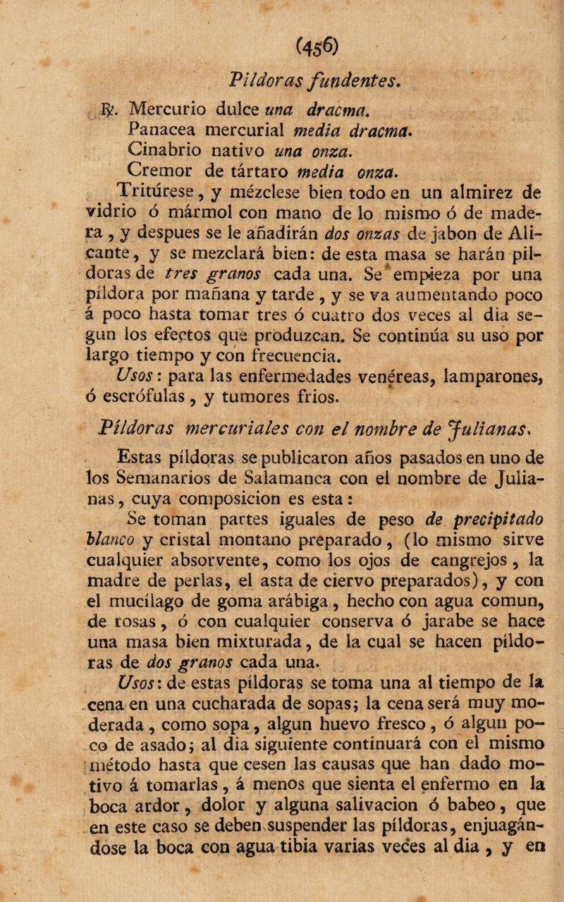 (45^) Pildoras fundentes. 15^. Mercurio dulce una dracma. Panacea mercurial media dracma. Cinabrio nativo una onza. Cremor de tártaro media onza. Tritúrese, y mézclese bien todo en un almirez de vidrio ó mármol con mano de lo mismo ó de made¬ ra , y despues se le añadirán dos onzas de jabón de Ali¬ cante, y se mezclará bien: de esta masa se harán pil¬ doras de tres granos cada una. Se ^ empieza por una pildora por mañana y tarde , y se va aumentando poco á poco hasta tomar tres ó cuatro dos veces al día se¬ gún ios efectos que produzcan. Se continúa su uso por largo tiempo y con frecuencia. Usos: para las enfermedades venéreas, lamparones, ó escrófulas, y tumores frios. Píldoras mercuriales con el nombre de julianas. Estas píldoras se publicaron años pasados en uno de los Semanarios de Salamanca con el nombre de Julia¬ nas 5 cuya composición es esta: Se toman partes iguales de peso de precipitado blanco y cristal montano preparado, (lo mismo sirve cualquier absor vente, como los ojos de cangrejos, la madre de perlas, el asta de ciervo preparados), y con el mucílago de goma arábiga, hecho con agua común, de rosas, ó con cualquier conserva ó jarabe se hace una masa bien mixturada, de la cual se hacen píldo¬ ras de dos granos cada una. Usos: de estas píldoras se toma una al tiempo de la cena en una cucharada de sopas; la cena será muy mo¬ derada , como sopa, algún huevo fresco, ó algún po¬ co de asado; al dia siguiente continuará con el mismo método hasta que cesen las causas que han dado mo¬ tivo á tomarlas, á menos que sienta el enfermo en la boca ardor, dolor y alguna salivación ó babeo, que en este caso se deben suspender las píldoras, enjuagán¬ dose la boca con agua tibia varias veces al dia > y en