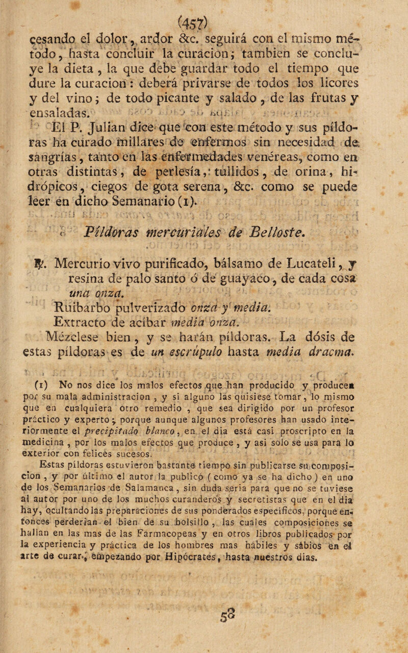 cesando el dolor, ardor 8cc. seguirá con el mismo mé¬ todo, hasíta concluir la curación i también se conclu¬ ye la dieta , la que debe guardar todo el tiempo que dure la curación : deberá privarse de todos los licores y del vino; de todo picante y salado , de las frutas y ensaladas. * ^ ^ ■ El P. Julián dice-que con este método y sus pildo¬ ras ha curado millares de eiiférmos sin necesidad de: sangrías, tanto en las etifermedádes venéreas, como en otras distintas, de perlesíatullidos, de orina, hi¬ drópicos, ciegos de gota serena, &c. como se puede leer en dicho Semanario (i). r Píldoras mercuridies de Belloste. Mercurio vivo purificado, bálsamo de Lucateli, y resina de palo santo ó dé guayaco, de cada cosa una onza. Ruibarbo pulverizado Extracto de acíbar media onza. Mézclese bien, y se harán píldoras. La dosis de estas píldoras es de un escrúpulo hasta media dracma^ (i) No nos dice los malos efectos,que han producido y produce» pof su mala administración , y si alguno las quisiese tomar, lo mismo que en cualquiera otro remedio , que sea dirigido por un profesor práctico y experto^ porque aunque algunos profesores han usado inte¬ riormente el precipitado blanco en el dia está casi proscripto en la medicina , por los malos efectos que produce , y asi solo se usa para lo exterior con felices sucesos. Estas píldoras estuvieron bastante tiempo sin publicarse su composi¬ ción , y por último el autor la publicó (como ya se ha dicho) en uno de los Semanarios de Salamanca, sin duda seria para que no se tuviese al autor por uno de los muchos curanderos y secretistas que en el dia hay, 'ocultándolas preparaciones de sus ponderados específicos, porque en¬ tonces perderían el bien de su bolsillo , las cuales composiciones se hallan en las mas de las Farmacopeas y en otros libros publicados- por la experiencia y práctica de los hombres mas hábiles y sábiós fea el arte de curar.^ empezando por Hipócrates, hasta nuestros dias. s8