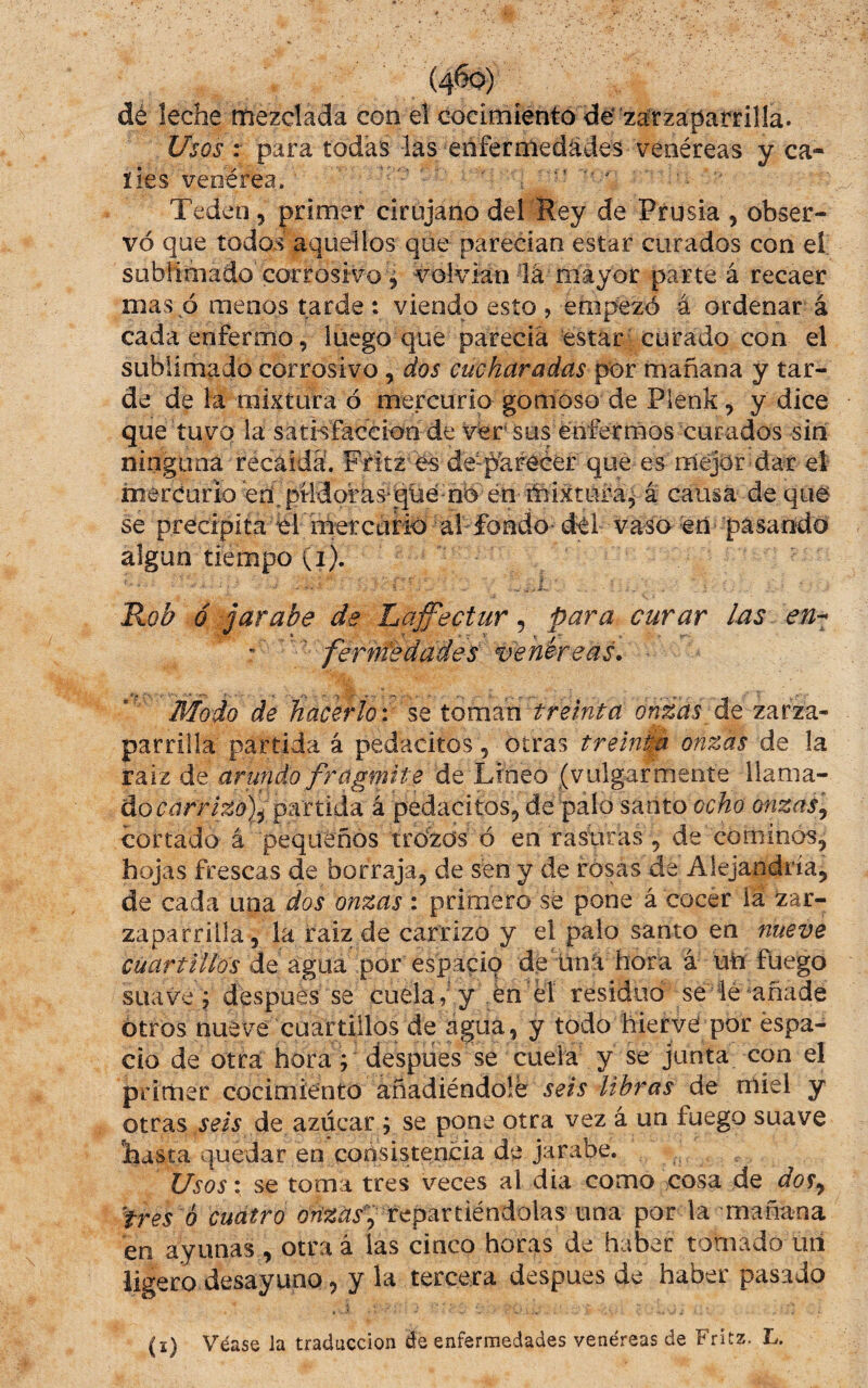 dé leche mezclada con el cocimiento de zarzaparrilla. Usos : para todas las eñfermedádes venéreas y ca- íies venérea. ■ ^ ■ Teden, primer cirujano del Rey de Prusia , obser¬ vó que todos aquellos que parecían estar curados con el sublimado corrosivo 5 voiviran lá mayor parte á recaer mas ó menos tarde : viendo esto > empezó á ordenar á cada enfermo, luego que parecía estar-curado con el sublimado corrosivo, dos cucharadas pór mañana y tar¬ de de la mixtura ó mercurio gomoso de Plenk, y dice que tuvQ la sathfaceioo de vér' sus enfermos curados sin ninguna recaída. Fritz és desparecer que es mejor dar el mercurioéh^pMdofks*qüé nÓ én mixtura^ á causa deque se precipita él metcuHo al fondo dé vaso en pasando algún tiempo (i). Rob ó jarabe de Laffectur, para curar las - fernfedades venéreas. ■ Modo de hacerlo: se tornan tremta onzas áe zarza¬ parrilla partida á pedackos, otras treiníid onzas de la raiz de arundo fragmite de Lineo (vulgarmente llama¬ do Cíirr/sií))/partida á pedacitos, de palo santo ocho onzas^ cortado á pequeños trozos ó en rasuras , de cominos, hojas frescas de borraja, de sen y de rosas de Alejandría, de cada una dos onzas : primero sé pone á cocer la zar¬ zaparrilla, la raiz de carrizo y el palo santo en nueve cuartillos de agua por espacio de ünl hora á uti fuego suave j después se cuela, y én él residuo se lé añade otros nueve cuartillos de agua, y todo hierve por espa¬ cio de otra hora; despiies se cuela y se junta con el primer cocimiento añadiéndole seis libras de miel y otras seis azúcar ; se pone otra vez á un fuego suave hasta quedar en coásistencia de jarabe. Usos: se toma tres veces al dia como cosa de dos^ tres 6 cuatro orízas^ tcpSLXtiéndalas un3. por la mañana en ayunas , otraá las cinco horas de haber tomado un ligero desayuno, y la tercera despues de haber pasado (i) Véase la traducción de enfermedades venéreas de Fritz. L.