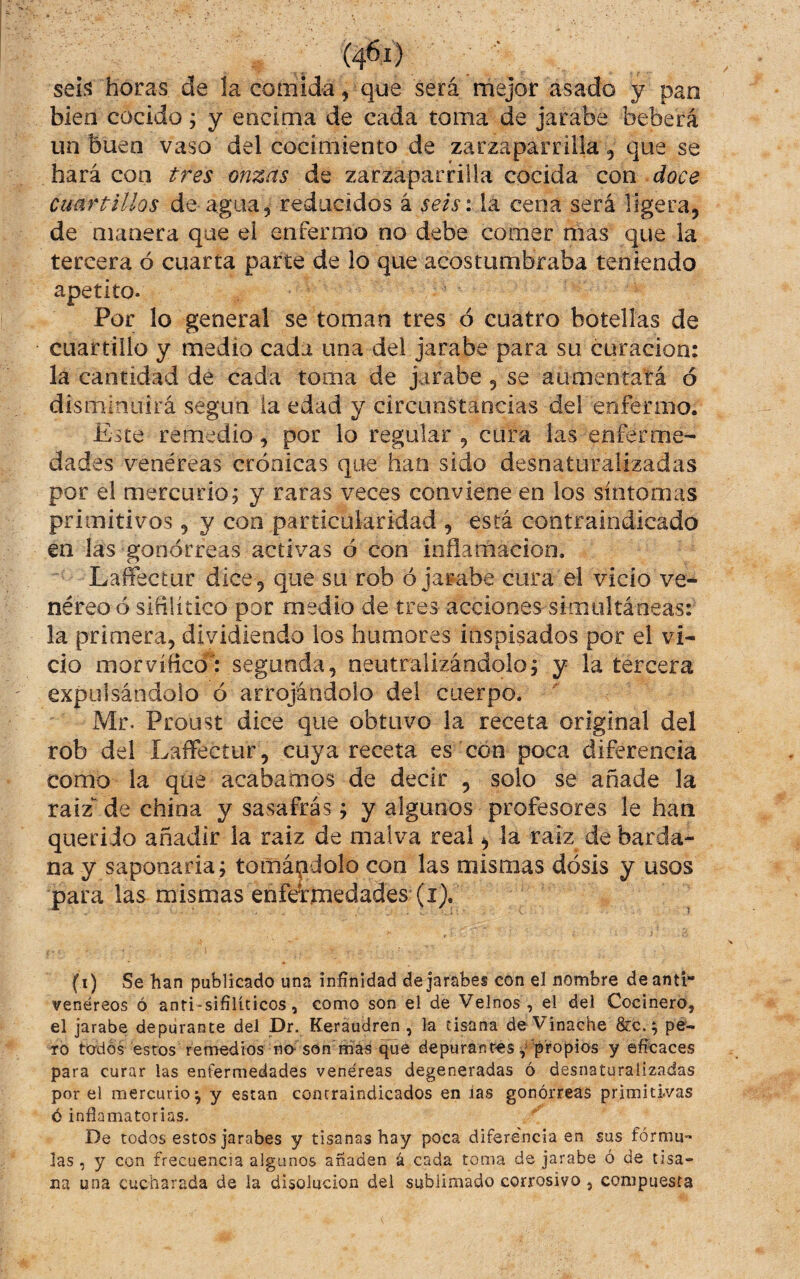 sei.^ horas de la comida, que será mejor asado y pan bien cocido; y encima de cada toma de jarabe beberá un buen vaso del cocimiento de zarzaparrilla, que se hará con tres onzas de zarzaparrilla cocida con doce cuartillos de agua, reducidos á seis\ la cena será ligera, de manera que el enfermo no debe comer mas que la tercera ó cuarta parte de lo que acostumbraba teniendo apetito. Por lo general se toman tres ó cuatro botellas de cuartillo y medio cada una del jarabe para su curación: la cantidad de cada toma de jarabe, se aumentará ó disminuirá según la edad y circunstancias del enfermo. Este remedio, por lo regular , cura las enferme¬ dades venéreas crónicas que han sido desnaturalizadas por el mercurio; y raras veces conviene en los síntomas primitivos, y con particularidad , está contraindicado en las gonorreas activas ó con inflamación. Laffectur dice , que su rob ó jarabe cura el vicio ve* néreo ó sifilítico por medio de tres acciones simultáneas: la primera, dividiendo los humores inspisados por el vi¬ cio morvíficói segunda, neutralizándolo; y la tercera expulsándolo ó arrojándolo del cuerpo. Mr. Proust dice que obtuvo la receta original del rob del Laffectur, cuya receta es con poca diferencia como la que acabamos de decir , solo se añade la raíz de china y sasafrás; y algunos profesores le han queri Jo añadir la raiz de malva real ^ la raíz de barda¬ na y saponaria; tomándolo con las mismas dosis y usos para las mismas enfermedades (i). (t) Se han publicado una infinidad de jarabes con el nombre deanti venéreos ó anti-sifílíticos, como son el de Velnos , el del Cocinero, el jarabe depurante del Dr. Keraudren , la tisana deVinache &c.^ pé- TO to'dos estos remedios no-son mas depurantes propios y eficaces para curar las enfermedades venéreas degeneradas ó desnaturalizadas por el mercurio^ y están contraindicados en las gonorreas primitivas ó inflamatorias. De todos estos jarabes y tisanas hay poca diferencia en sus fórmu** las, y con frecuencia algunos añaden á cada toma de jarabe ó de tisa¬ na una cucharada de la disolución del sublimado corrosivo , compuesta