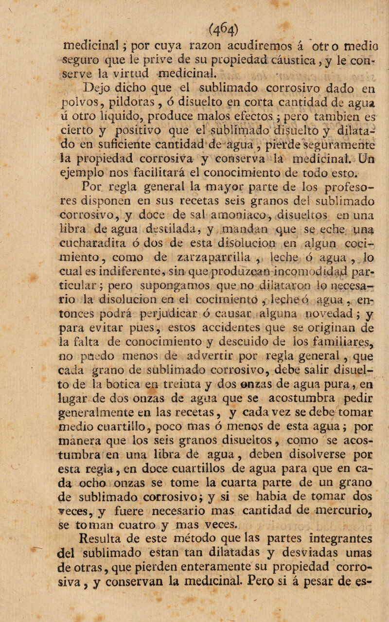 medicinal; por cuya razón acudiremos á otr o medio seguro que le prive de su propiedad cáustica, y le con¬ serve la virtud medicinal. * Dejo dicho que el sublimado corrosivo dado en polvos, pildoras, ó disuelto en corta cantidad de agua ú otro liquido, produce malos efectos j pero también es cierto y positivo que el sublimado disuelto y dilata¬ do en suficiente cantidad de agua , pierde seguramente la propiedad corrosiva y conserva lá medicinal, ün ejemplo nos facilitará el conocimiento de todo esto. Por regla general la mayor parte de los profeso¬ res disponen en sus recetas seis granos del sublimado corrosivo, y doce de sal amoniaco, disueiíos en una libra de agua destilada, y mandan que se eche una^ cucharadira ó dos de esta disolución en algún coci¬ miento, como de zarzaparrilla, leche ó agua , lo cual es indiferente, sin que produzcanáncomodídad par¬ ticular j pero supongamos que no dilataron lo necesa¬ rio la disolución en el cocimiento , leche o agua, en¬ tonces podrá perjudicar ó causar alguna novedad j y para evitar pues, estos accidentes que se originan de la falta de conocimiento y descuido de los familiares, no puedo menos de advertir por regla general, que cada grano de sublimado corrosivo, debe salir disuel- to de la botica eu treinta y dos onzas de agua pura, en lugar de dos onzas de agua que se acostumbra pedir generalmente en las recetas, y cada vez se debe tomar medio cuartillo, poco mas ó menos de esta agua; por manera que los seis granos disueltos, como se acos¬ tumbra en una libra de agua, deben disolverse por esta regla, en doce cuartillos de agua para que en ca¬ da ocho onzas se tome la cuarta parte de un grano de sublimado corrosivo; y si se había de tomar dos Teces, y fuere necesario mas cantidad de mercurio, se toman cuatro y mas veces. Resulta de este método que las partes integrantes del sublimado están tan dilatadas y desviadas unas de otras, que pierden enteramente su propiedad corro¬ siva , y conservan la medicinal. Pero si á pesar de es-