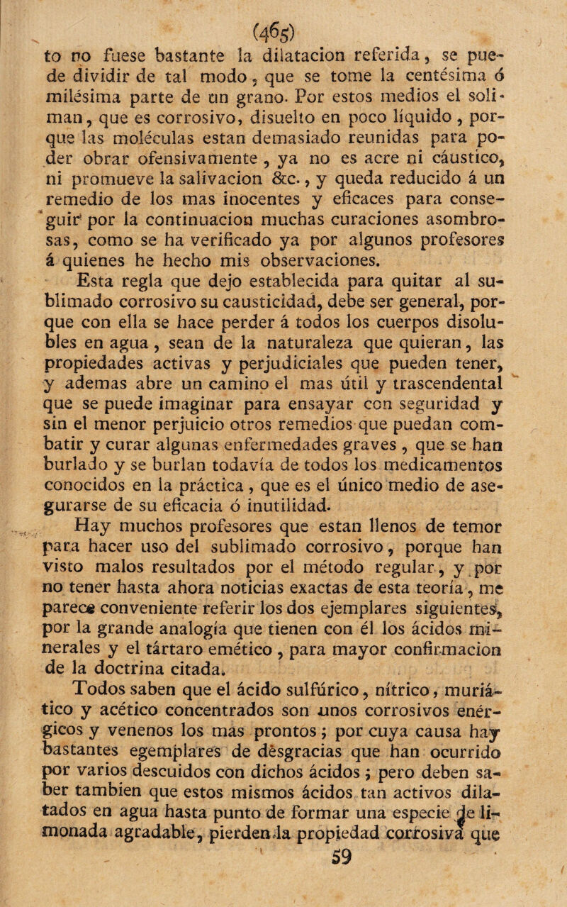 (4%) to no fuese bastante la dilatación referida, se pue-» de dividir de tal modo • que se tome la centésima ó milésima parte de tin grano. Por estos medios el soli¬ mán, que es corrosivo, disuello en poco líquido, por¬ que las moléculas están demasiado reunidas para po¬ der obrar ofensivamente , ya no es acre ni cáustico, ni promueve la salivación &c., y queda reducido á un remedio de los mas inocentes y eficaces para conse¬ guir* por la continuación muchas curaciones asombro¬ sas, como se ha verificado ya por algunos profesores á quienes he hecho mis observaciones. Esta regla que dejo establecida para quitar al su¬ blimado corrosivo su causticidad, debe ser general, por¬ que con ella se hace perder á todos los cuerpos disolu¬ bles en agua , sean de la naturaleza que quieran, las propiedades activas y perjudiciales que pueden tener, y ademas abre un camino el mas útil y trascendental que se puede imaginar para ensayar con seguridad y sin el menor perjuicio otros remedios que puedan com¬ batir y curar algunas enfermedades graves , que se han burlado y se burlan todavía de todos los medicamentos conocidos en la práctica , que es el único medio de ase¬ gurarse de su eficacia ó inutilidad. Hay muchos profesores que están llenos de temor para hacer uso del sublimado corrosivo, porque han visto malos resultados por el método regular , y . por no tener hasta ahora noticias exactas de esta teoría, me parece conveniente referir los dos ejemplares siguientes, por la grande analogía que tienen con él los ácidos mi¬ nerales y el tártaro emético , para mayor confirmación de la doctrina citada. Todos saben que el ácido sulfúrico, nítrico, muria¬ tico y acético concentrados son unos corrosivos enér¬ gicos y venenos los mas prontos; por cuya causa hay bastantes egemplares de desgracias que han ocurrido por varios descuidos con dichos ácidos; pero deben sa¬ ber también que estos mismos ácidos tan activos dila¬ tados en agua hasta punto de formar una especie de li¬ monada agradable, pierdenda propiedad corirosiva que 59