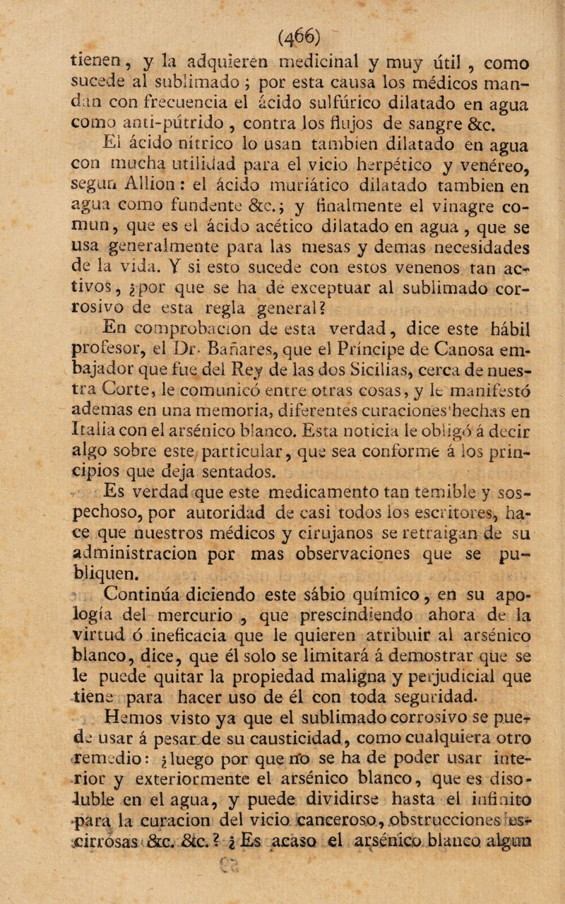 tienen, y la adquieren medicinal y muy lítil , como sucede al sublimado; por esta causa los médicos man¬ dan con frecuencia el ácido sulfúrico dilatado en agua como aoti-pútrido , contra los flujos de sangre &c. El ácido nítrico lo usan también dilatado en agua con mucha utilidad para el vicio herpético y venéreo, según Aliion: el ácido muriático dilatado también en agua como fundente ; y finalmente el vinagre co¬ mún, que es el ácido acético dilatado en agua , que se usa generalmente para las mesas y demas necesidades de la vida. Y si esto sucede con estos venenos tan ac¬ tivos , ¿ por que se ha de exceptuar al sublimado cor¬ rosivo de esta regla general? En comprobación de esta verdad, dice este hábil profesor, el Dr- Bañares, que el Príncipe de Canosa em¬ bajador que fue del Rey de las dos Sicilias, cerca de nues¬ tra Corte, le comunicó entre otras cosas, y le manifestó ademas en una memoria, diferentes curaciones'hechas en Italia con el arsénico blanco. Esta noticia le obligó á decir algo sobre este particular, que sea conforme á los prin¬ cipios que deja sentados. Es verdad que este medicamento tan temible y sos¬ pechoso, por autoridad de casi todos los escritores, ha¬ ce que nuestros médicos y cirujanos se retraigan de su administración por mas observaciones que se pu¬ bliquen. Continúa diciendo este sabio químico, en su apo¬ logía del mercurio , que prescindiendo ahora de la virtud ó ineficacia que le quieren atribuir al arsénico blanco, (dice, que él solo se limitará á demostrar que se le puede quitar la propiedad maligna y perjudicial que tiene para hacer uso de él con toda seguridad. Hemos visto ya que el sublimado corrosivo se puer de usar á pesar de su causticidad , como cualquiera otro ■remedio: ¿luego por que n'o se ha de poder usar inte¬ rior y exteriormente el arsénico blanco, que es diso¬ luble en el agua, y puede dividirse hasta el infinito 'para la curación del vicio canceroso, obstrucciones icirrósas &G. Bic. ? I Es acaso el arsénico blanco algún