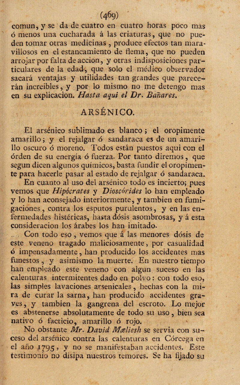 (4^9) común, y se da de cuatro en cuatro horas poco mas ó menos una cucharada á las criaturas, que no pue¬ den tomar otras medicinas , produce efectos tan mara- viliosos en el estancamiento de flema, que no pueden arrojar por falta de acción, y otras indisposiciones par¬ ticulares de la edad, que solo el médico observador sacará ventajas y utilidades tan grandes que parece¬ rán increibles, y por lo mismo no me detengo mas en su explicación. Hasta aqui el Dr- Bañares, ARSÉNICO. El arsénico sublimado es blanco j el oropimente amarillo; y el rejalgar ó sandaraca es de un amari¬ llo oscuro ó moreno. Todos están puestos aqui con el orden de su energía ó fuerza. Por tanto diremos, que según dicen algunos químicos, basta fundir el oropimen¬ te para hacerle pasar al estado de rejalgar ó sandaraca. En cuanto al uso del arsénico todo es incierto; pues vemos que Hipócrates y Dios cor i des lo han empleado y lo han aconsejado interiormente, y también en fumi¬ gaciones , contra los esputos purulentos, y en las en¬ fermedades histéricas, hasta dósis asombrosas, y á esta consideración los árabes los han imitado. Con todo eso, vemos que á las menores dósis de este veneno tragado maliciosamente, por casualidad ó impensadamente, han producido ios accidentes mas funestos , y asimismo la muerte. En nuestro tiempo han empleado este veneno con algún suceso en las calenturas intermitentes dado en polvo: con todo eso, las simples lavaciones arsenicales, hechas con la mi¬ ra de curar la sarna, han producido accidentes gra¬ ves, y también la gangrena del escroto. Lo mejor es abstenerse absolutamente de todo su uso, bien sea nativo ó facticio, amarillo ó rojo. No obstante Mr^ David Mceliesh se servia con su¬ ceso del arsénico contra las calenturas en Córcega en el año 1795 ? y no se manifestaban accidentes. Este testimonio no disipa nuestros temores. Se ha fijado su