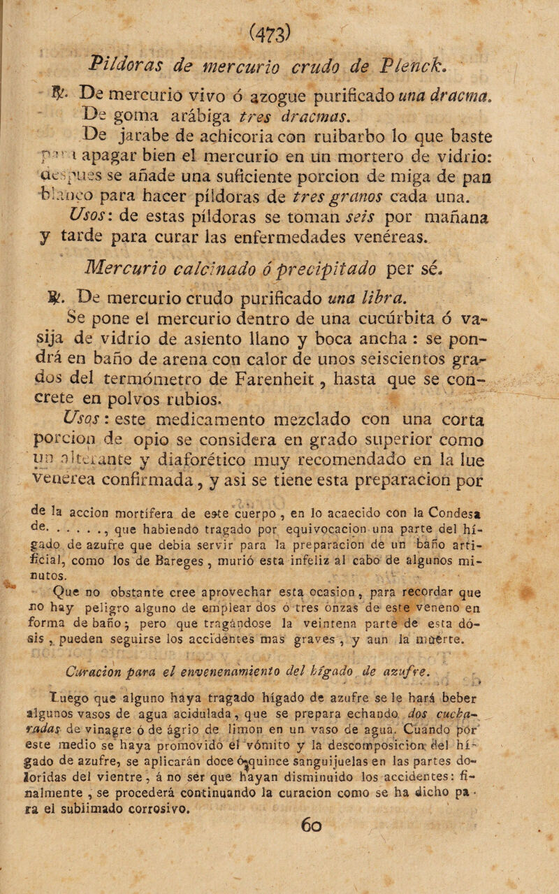 Pildoras de mercurio crudo de Pienck. 5?- De mercurio vivo ó azogue purificado una dracma» De goma arábiga tres dracmas. De jarabe de achicoria con ruibarbo lo que baste i apagar bien el mercurio en ün mortero de vidrio: aespues se añade una suficiente porción de miga de pan blanco para hacer píldoras de tres granos cada una. Usos: de estas píldoras se toman seis por mañana y tarde para curar las enfermedades venéreas. Mercurio calcinado ó precipitado per sé. S'. De mercurio crudo purificado una libra. Se pone el mercurio dentro de una cucúrbita ó va¬ sija de vidrio de asiento llano y boca ancha : se pon¬ drá en baño de arena con calor de unos seiscientos grad¬ úas del termómetro de Farenheit, hasta que se con¬ crete en polvos rubios. Usos: este medicamento mezclado con una corta porción de opio se considera en grado superior como un nlterante y diaforético muy recomendado en la lúe Venerea confirmada, y asi se tiene esta preparación por la acción mortífera de e^te cuerpo , en lo acaecido con la Condesa ., que habiendo tragado por equivocación una parte del hí¬ gado de azufre que debía servir para la preparación de un baño arti- ificial, como los de Bareges , murió esta infeliz al cabo de algunos mi¬ nutos. Que no obstante cree aprovechar esta ocasión, para recordar que no hay peligro alguno de emplear dos ó tres onzas de este veneno en forma de baño ^ pero que tragándose la veintena parte de esta dó- sis , pueden seguirse los accidentes mas graves , y aun la meterte. Curación para el envenenamiento del hígado de azufre. t-uego que alguno haya tragado hígado de azufre se le hará beber algunos vasos de agua acidulada, que se prepara echando dos cucha^ radas de vinagre ó de agrio de limón en un vaso de agua. Cuando por este medio se haya promovido el vómito y la descomposición del hí¬ gado de azufre, se aplicarán doce 6|quince sanguijuelas en las partes do¬ loridas del vientre, á no ser que hayan disminuido los accidentes: fi¬ nalmente , se procederá continuando la curación como se ha dicho pa • ra el sublimado corrosivo. 6o