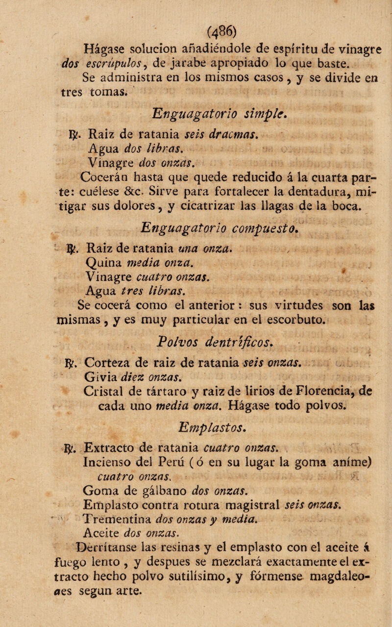 Hágase solución añadiéndole de espíritu de vinagre dos escrúpulos ^ de jarabe apropiado lo que baste. Se administra en los mismos casos 5 y se divide en tres tomas. ‘Enguagatorio simple* g'. Raíz de ratania seis dracmas. Agua dos libras» Vinagre dos onzas. Cocerán hasta que quede reducido á la cuarta par¬ te: cuélese &c. Sirve para fortalecer la dentadura, mi¬ tigar sus dolores, y cicatrizar las llagas de la boca. Enguagatorio compuesto* 9?. Raíz de ratania una onza» Quina media onza. Vinagre cuatro onzas. Agua tres librxis. Se cocerá como el anterior: sus virtudes son las mismas , y es muy particular en el escorbuto. Polvos dentrificos* g?. Corteza de raiz de ratania seis onzas. Gívia diez onzas. Cristal de tártaro y raiz de lirios de Florencia, de cada uno media onza. Hágase todo polvos. Emplastos. Extracto de ratania cuatro onzas. In cienso del Perú (ó en su lugar la goma aníme) cuatro onzas. Goma de gálbano dos onzas. Emplasto contra rotura magistral seis onzas. Trem^núnd. dos onzas y media. Aceite dos onzas. Derrítanse las resinas y el emplasto con el aceite á fuego lento , y despues se mezclará exactamente el ex¬ tracto hecho polvo sutilísimo, y fórmense magdaleo- íies según arte.