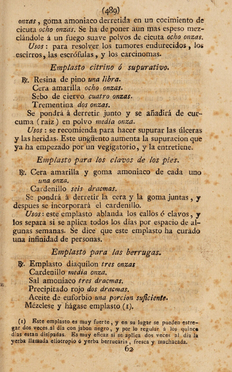 onzas, goma amoniaco derretida en un cocimiento de cicuta ocho onzas. Se ha de poner aun mas espeso mez¬ clándole á un fuego suave polvos de cicuta ocho onzas. Usos: para resolver los tumores endurecidos, los escirros, las escrófulas, y ios carcinomas. 'Emplasto citrino ó supurativo* 5?. Resina de pino una libra. Cera amarilla ocho onzas* Sebo de ciervo cuatro onzas* Trementina dos onzas. Se pondrá á derretir junto y se añadirá de cur¬ cuma (raíz) en polvo medía onza. Usos : se recomienda para hacer supurar las úlceras y las heridas. Este ungüento aumenta la supuración que ya ha empezado por un vegigatorio, y la entretiene. Emplasto para los clavos de los pies* 5?. Cera amarilla y goma amoniaco de cada uno una onza. Cardenillo seis dracmas. Se pondrá á derretir la cera y la goma juntas, y despues se incorporará el cardenillo. : este emplasto ablanda los callos ó clavos, y los separa si se aplica todos Los dias por espacio de al¬ gunas semanas. Se dice que este emplasto ha curado una infinidad de personas. Emplasto para las berrugas* B?. Emplasto diaquilon tres onzas Cardenillo media onza. Sal amoniaco tres dracmas. Precipitado rojo dos dracmas. Aceite de euforbio una porción suficiente* Mézclese y hágase emplasto (i). (i) Este emplasto es muy fuerte, y en su lugar se pueden estre» gar dos veces.al día con jabón negro, y por lo regular á los quine* dias están disipadas. Es muy eficaz si se aptica dos veces al dia ia yerba llamada eliocropio ó yerba berrucaria , fresca y machacada. 62r