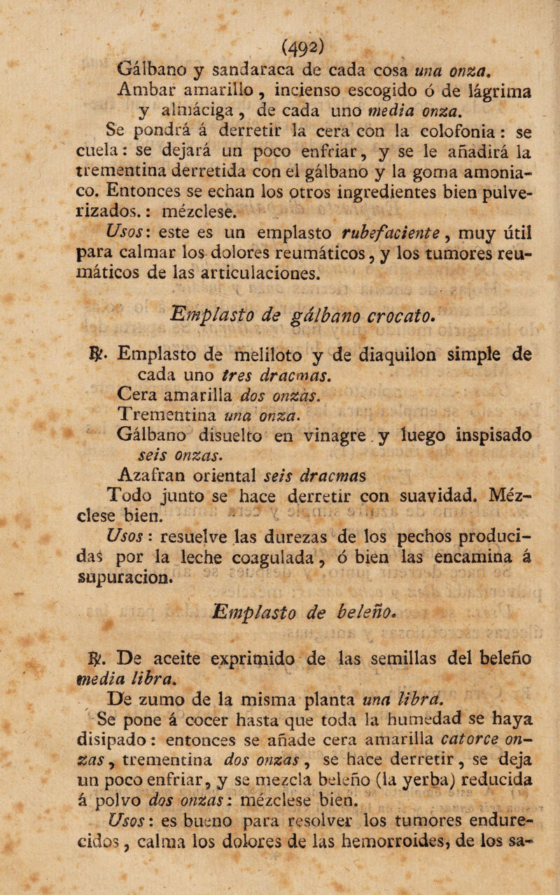 Gáibano y sandaraca de cada cosa una onza. Ambar amarillo, incienso escogido ó de lágrima y alniáciga , de cada uno media onza. Se pondrá á derretir la cera con la colofonia: se cuela: se dejará un poco enfriar, y se le añadirá la trementina derretida con el gáibano y la goma amonia¬ co. Entonces se echan los otros ingredientes bien pulve¬ rizados.: mézclese. UsQs\ este es un emplasto rubefaciente ^ muy útil para calmar los dolores reumáticos, y los tumores reu¬ máticos de las articulaciones. Emplasto de gáibano crocato» 6?. Emplasto de meliloto y de diaquilon simple de cada uno tres dracmas. Cera amarilla dos onzas. Trementina una onza. Gáibano disiielto en vinagre. y luego inspisado seis onzas. Azafrán oriental seis dracmas Todo junto se hace derretir con suavidad. Méz¬ clese bien. / ^ s Usos: resuelve las durezas de los pechos produci¬ das por la leche coagulada, ó bien las encamina á supuración. Emplasto de beleño» 5^. De aceite exprimido de las semillas del beleño media libra. De zumo de la misma planta una libra. Se pone á cocer hasta que toda la humedad se haya disipado: entonces se añade cera amarilla catorce on-^ zas trementina dos onzas se hace derretir, se deja un poco enfriar, y se mezcla beleño (la yerba) reducida á polvo dos onzas 1 méicXtst bien. Usos: es bueno para resolver los tumores endure¬ cidos , calma los dolores de las hemorroides, de los sa-