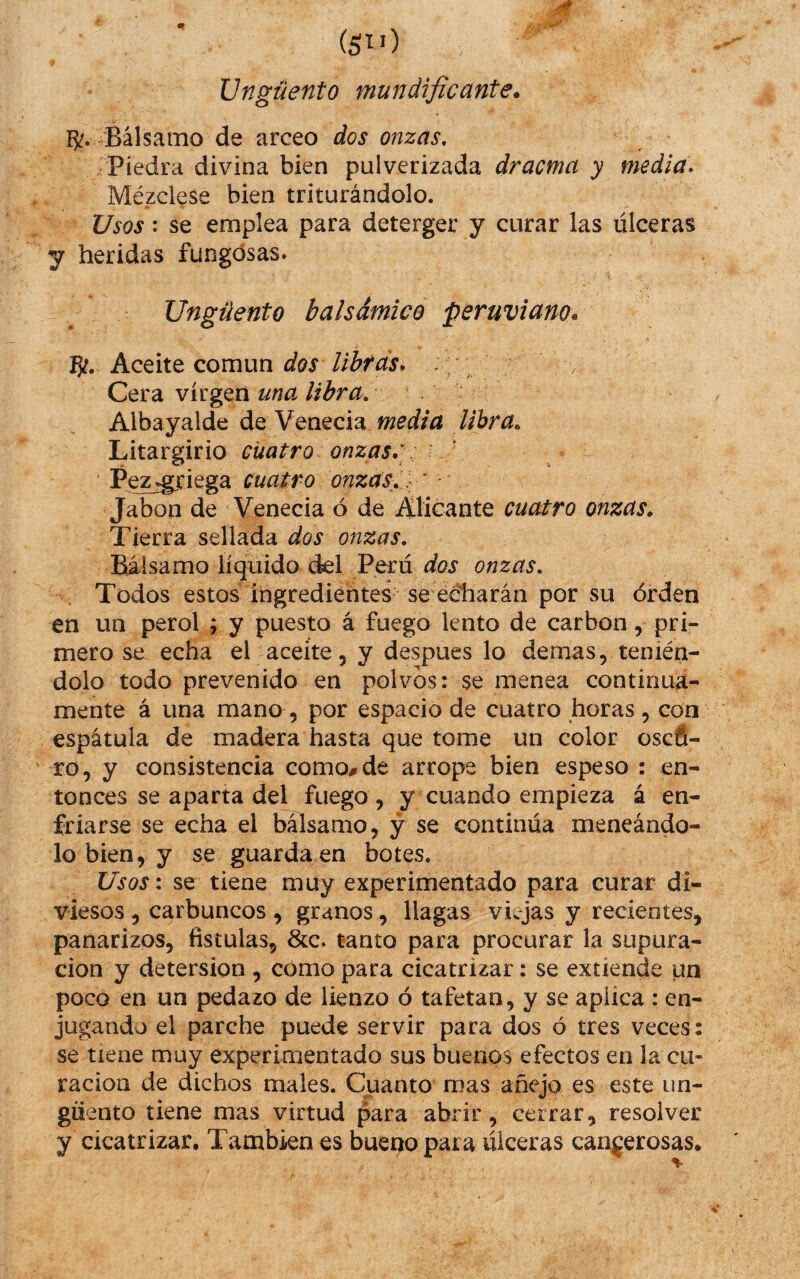 Ungüento mundificante. 15^. Bálsamo de arceo dos onzas. Piedra divina bien pulverizada dracma y medía* Mézclese bien triturándolo. Usos: se emplea para deterger y curar las úlceras y heridas fungosas. Ungüento balsámico peruviano. Pí¿. Aceite común dos lihtds. Cera virgen una libra, Albayalde de Venecia media lihra„ Litargirio cuatro onzas,: ' Pezjgriega cuatro onzas, : ' Jabón de Venecia ó de Alicante cuatro onzas. Tierra sellada dos onzas. Bálsamo líquido del Perdyoi* onzas, , Todos estos ingredientes se eéharán por su orden en un perol ; y puesto á fuego lento de carbón, pri¬ mero se echa el aceite, y despues lo demas, tenién¬ dolo todo prevenido en polvos: se menea continua¬ mente á una mano, por espacio de cuatro horas, con espátula de madera hasta que tome un color oscfi- ro, y consistencia como# de arrope bien espeso : en¬ tonces se aparta del fuego , y cuando empieza á en¬ friarse se echa el bálsamo, y se continúa meneándo¬ lo bien, y se guarda en botes. Usosi se tiene muy experimentado para curar di¬ viesos , carbuncos , granos, llagas viajas y recientes, panarizos, fistulas, &c. tanto para procurar la supura¬ ción y detersión, como para cicatrizar: se extiende un poco en un pedazo de lienzo ó tafetán, y se aplica : en¬ jugando el parche puede servir para dos ó tres veces: se tiene muy experimentado sus buenos efectos en la cu¬ ración de dichos males. Cuanto mas añejo es este un¬ güento tiene mas virtud para abrir, cerrar, resolver a úlceras can^jerosas. y cicatrizar. También es bueno par