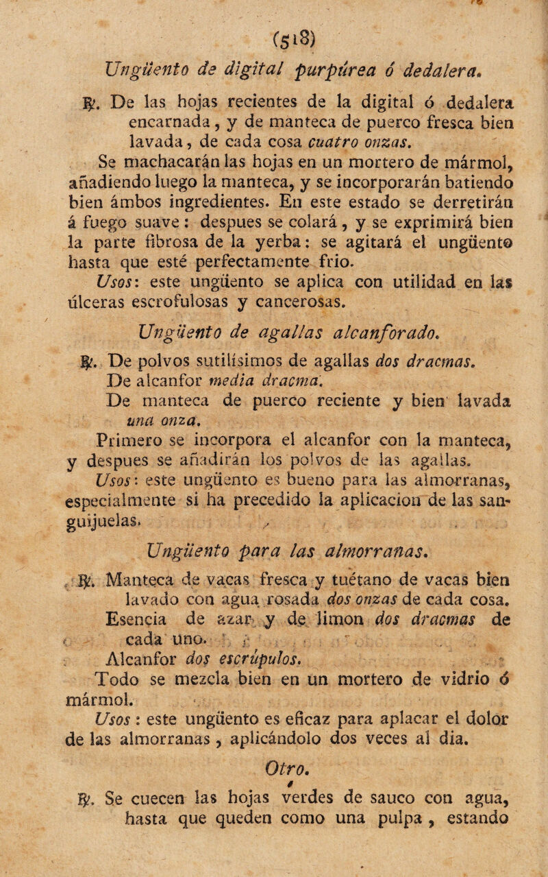 Ungüento de digital purpurea ó dedalera^ De las hojas recientes de la digital ó dedalera encarnada , y de manteca de puerco fresca bien lavada, de cada cosa cuatro onzas. Se machacarán las hojas en un mortero de mármol, añadiendo luego la manteca, y se incorporarán batiendo bien ambos ingredientes. En este estado se derretirán á fuego suave : despues se colará , y se exprimirá bien la parte fibrosa de la yerba: se agitará el ungüento hasta que esté perfectamente frió. UsQsi este ungüento se aplica con utilidad en las úlceras escrofulosas y cancerosas. Ungüento de agallas alcanforado. De polvos sutilísimos de agallas dos dracmas. De alcanfor media dracma. De manteca de puerco reciente y bien lavada una onza. Primero se incorpora el alcanfor con la manteca, y despues se añadirán ios polvos de las agallas. Usos* este ungüento es bueno para las almorranas, especialmente si ha precedido la aplicación de las sam güijuelas. / Ungüento para las almorranas. . B!. Manteca de vacas fresca y tuétano de vacas bien lavado con agua rosada dos onzas de cada cosa. Esencia de azar-y de limón dos dracmas de . cada uno. ; j Alcanfor dos escrúpulos* Todo se mezcla bien en un mortero de vidrio ó mármol. Usos : este ungüento es eficaz para aplacar el dolor de las almorranas , aplicándolo dos veces al dia. Otro. 0 15/. Se cuecen ¡as hojas verdes de saúco con agua, hasta que queden como una pulpa , estando