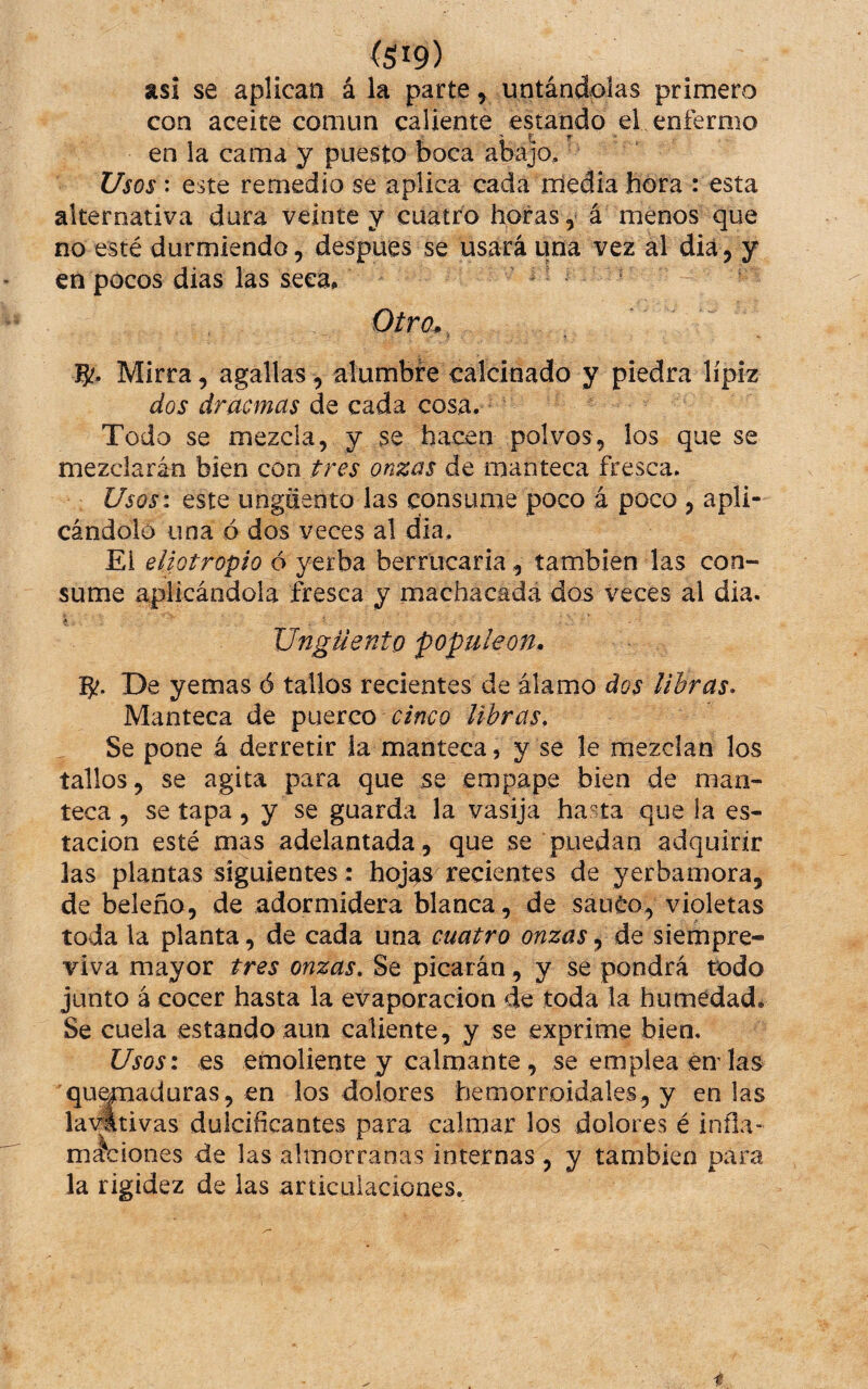 asi se aplican á la parte y untándolas primero con aceite común caliente estando el enfermo en la cama y puesto boca abajo,' Usos: este remedio se aplica cada miedia hora : esta alternativa dura veinte y cuatro horas, á menos que no esté durmiendo, despues se usará una vez al diá, y en pocos dias las seca, ¡^ Otro^^ 5'- Mirra, agallas, alumbre calcinado y piedra lípiz dos dracmas de cada cosa. Todo se mezcla, y se hacen polvos, los que se mezclarán bien con tres onzas de manteca fresca. Usos: este ungüento las consume poco á poco , apli¬ cándolo una ó dos veces al día, Ei eliotropío ó yerba berrucaria, también las con¬ sume aplicándola fresca y machacada dos veces al dia. Ungüento populeón* IJf. De yemas ó tallos recientes de álamo dos libras- Manteca de puerco cinco libras. Se pone á derretir la manteca, y se le mezclan los tallos, se agita para que se empape bien de man¬ teca , se tapa, y se guarda la vasija hasta que la es¬ tación esté mas adelantada, que se puedan adquirir las plantas siguientes: hoj^s recientes de yerbamora, de beleño, de adormidera blanca, de sauéo, violetas toda la planta, de cada una cuatro onzas, de siempre¬ viva mayor tres onzas, $e picarán, y se pondrá todo junto á cocer hasta la evaporación de toda la humedad. Se cuela estando aun caliente, y se exprime bien. Usos: es emoliente y calmante , se emplea endas qu^aduras, en los dolores hemorroidales, y en las lavttivas dulcificantes para calmar los dolores é inña- mociones de las almorranas internas, y también para la rigidez de las articulaciones. i