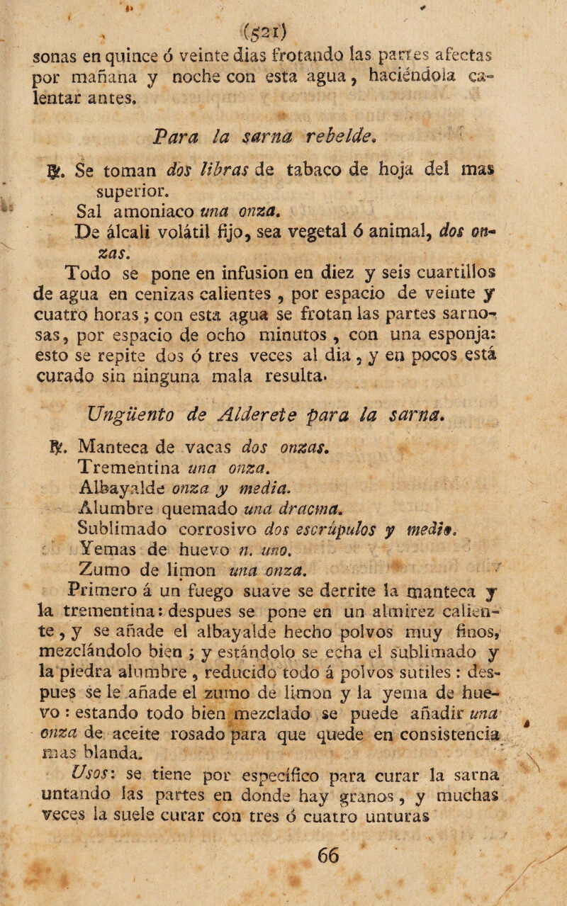 (5^1) sonas en quince ó veinte dias frotando las partes afectas por mañana y noche con esta agua j haciéndola lentar antes, Fara la sarna rebelde, 5. Se toman dos libras da tabaco de hoja de! mas superior. Sai amoniaco una onza. De álcali volátil fijo, sea vegetal ó animal, dos on¬ zas. Todo se pone en infusión en diez y seis cuartillos de agua en cenizas calientes , por espacio de veinte y cuatro horas ; coa estei agua se frotan las partes sarno¬ sas, por espacio de ocho minutos , con una esponja: esto se repite dos ó tres veces al dia 5 y en pocos está curado sin ninguna mala resulta* Ungüento de Alderete para la sarna* Manteca de vacas dos onzas. Trementina una onza. Albayalde onza y media. Alumbre quemado una dracma. Sublimado corrosivo dos escrúpulos y medh. Yemas de huevo n. uno. Zumo de limón una mza. Primero á un fuego suave se derrite la manteca y la trementina: despues se pone en un almirez calleó¬ te , y se añade el albayalde hecho polvos muy finos, mezclándolo bien ; y estándolo se echa el sablimado y la piedra alumbre , reducido todo á polvos sutiles : des*» pues se le añade el zumo de limón y la yema de hue¬ vo : estando todo bien mezclado se puede dínzált una onza de aceite rosado para que quede en consistencia mas blanda, ' Usos: se tiene por específico para curar la sarna untando las partes en donde hay granos, y muchas veces la suele curar coa tres ó cuatro unturas 66