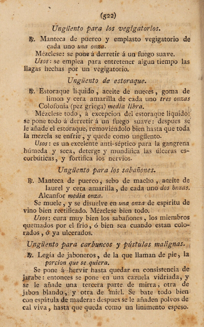 Unguento para los vegigatorios. 5?. Manteca de puerco y emplasto vegigatorio de cada uno una onza. Mézclese; se pone á derretir á un fuego suave. Usos: se emplea para entretener algún tiempo las llagas hechas por un vegigatorio. Ungüento de estoraque. Estoraque líquido , aceite de nueces, goma de lioioa y cera amarilla de cada uno tres onzas Colofonia (pez griega) media libra. Mézclese todo, á excepción del estoraque líquido: se pone todo á derretir á un fuego suave: despues se le añade el estoraque, removiéndolo bien hasta que toda la mezcla se enfrie, y quede como ungüento. Usos: es un excelente anti-séptico para la gangrena .húmeda y seca, deterge y mundifica las úlceras es¬ corbúticas, y fortifica los nervios. Ungüento para los sabañones^ Manteca de puerco, sebo de macho j.ac-eite de laurel y cera amarilla, de cada uno dos bnzas. Alcanfor media onza. Se muele, y se disuelve en una^ onza de espíritu de vino bien rectificado. Mézclese bien todo. Usos: cura muy bien los sabañones, los miembros quemados por el frió, ó bien sea cuando están colo¬ rados , ó* ya ulcerados. Ungüento para carbuncos y pústulas malignas. lf¿. Legía de jaboneros, de la que llaman de pie, la porción que se quiera. Se pone á hervir hasta quedar en consistencia de jarabe: entonces se pone en una cazuela vidriada, y se le añade una tercera parte de mirra, otra de jabón blando, 'y otra de 'miel. Se bate todo bien con espátula de madera: despues se le añaden polvos de cal viva, hasta que queda como un linimento espeso.