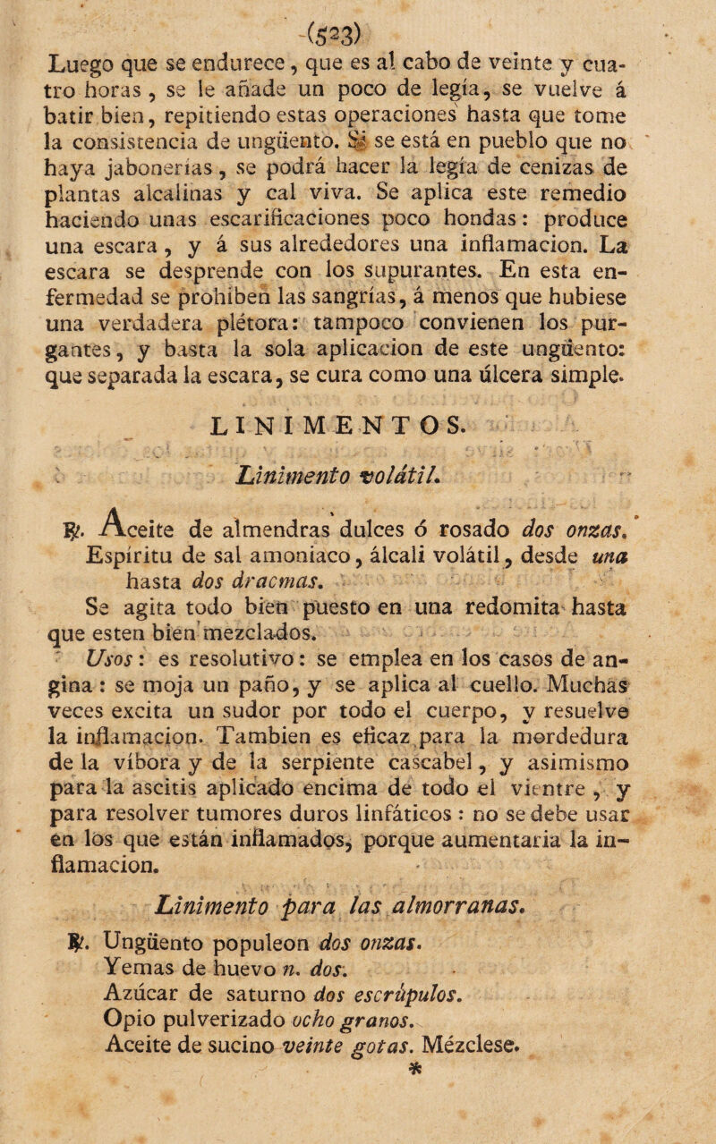 ~(5^3) Luego que se endurece, que es a! cabo de veinte y cua¬ tro horas , se le añade un poco de legia, se vuelve á batir bien, repitiendo estas operaciones hasta que tome la consistencia de ungüento. ^ se está en pueblo que no haya jabonerías, se podrá hacer la legía de cenizas de plantas alcalinas y cal viva. Se aplica este remedio haciendo unas escarificaciones poco hondas: produce una escara, y á sus alrededores una inflamación. La escara se desprende con los supurantes. En esta en¬ fermedad se prohibeñ las sangrías, á menos que hubiese una verdadera plétora: tampoco convienen los pur¬ gantes , y basta la sola aplicación de este ungüento: que separada la escara, se cura como una ulcera simple. LINIMENTOS. - ■ • . .. Linimento volátil. Aceite de almendras dulces ó rosado dos onzas. Espíritu de sal amoniaco, álcali volátil, desde una hasta dos dracmas. Se agita todo bien puesto en una redomita-hasta que esten bien'mezclados. • Usos: es resolutivo: se emplea en los casos de an¬ gina : se moja un paño, y se aplica al cuello. Muchas veces excita un sudor por todo el cuerpo, y resuelve la inflamación. También es eficaz,para la mordedura déla víbora y de la serpiente cascabel, y asimismo para la ascitis aplicado encima de todo el vientre , y para resolver tumores duros linfáticos : no se debe usar en los que están inflamados, porque aumentarla la in¬ flamación. Linimento para las almorranas. 8^. Ungüento populeón dos onzas. Yemas de huevo n, dos. Azúcar de saturno dos escrúpulos. Opio pulverizado ocho granos.^ Aceite de sucino veinte gotas. Mézclese»