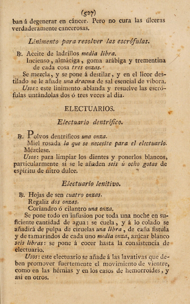 ban á degenerar en cáncer. Pero no cura las ulceras verdaderamente cancerosas» Linimento para resolver las escrófulas* 5^. Aceite de ladrillos media libra. Incienso ^ almáciga, goma arábiga y trementina de cada cosa tres onzas- * Se mezcla, y se pone á destilar ? y en el licor des¬ tilado se le añade una drama de sal esencial de víbora. Usos: este linimento ablanda y resuelve las escró¬ fulas untándolas dos ó tres veces al dia. ELECTÜARIOS, «• Llectuario dentrífico. Polvos dentríficos una onza. Miel rosada la que se necesite para el electuario. Mézclese. Usos-, para limpiar los dientes y ponerlos blancos, particularmente si se le añaden seis ü ocho gotas de espíritu de nitro dulce» Electuario lenitivo* 5^, Hojas de sen cuatro onzas* Regaliz dos onzas* Coriandro ó cilantro una onza. Se pone todo en infusión por toda una noche en su¬ ficiente cantidad de agua: se cuela, y á lo colado se añadirá de pulpa de ciruelas una libra , de caña fistula y de tamarindos de cada uno media onza^ azúcar blanco seis librast se pone á cocer hasta la consistencia de electuario. Usos: este electuario se añade á las lavativas que de¬ ben promover fuertemente el movimiento de vientre, como en las hérnias y en los casos de hemorroides, y asi en otros. •