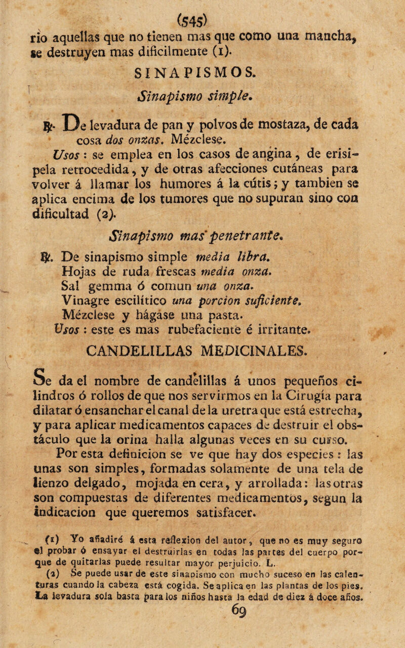 (S45) rio aquellas que no tienen mas que como una mancha^ se destruyen mas dificilmente (i). SINAPISMOS. Sinapismo simple. ?í- De levadura de pan y polvos de mostaza, de cada cosa dos onzas. Mézclese. Usos • se emplea en los casos de angina, de erisi«» pela retrocedida, y de otras afecciones cutáneas para volver á llamar los humores á la cutis; y también se aplica encima de los tumores que no supuran sino coa difícultad (3). Sinapismo mas penetrante. % De sinapismo simple media libra. Hojas de ruda frescas media onza. Sal gemma ó comxxn una onza. Vinagre escilítico una porción suficiente. Mézclese y hágase una pasta. Vsos : este es mas rubefaciente é irritante. CANDELILLAS MEDICINALES. Se da el nombre de candelillas á unos pequeños ci¬ lindros ó rollos de que nos servirmos en la Cirugía para dilatar ó ensanchar el canal déla uretra que está estrecha, y para aplicar medicamentos capaces de destruir el obs¬ táculo que la orina halla algunas veces en su cuiso. Por esta definición se ve que hay dos especies : las unas son simples, formadas solamente de una tela de lienzo delgado, mojada en cera, y arrollada; las otras son compuestas de diferentes medicamentos, según la indicación que queremos satisfacer. (1) Yo añadiré i esta reflexión del autor, que no es muy seguro ©1 probar ó ensayar el destruirías en todas las partes del cuerpo por¬ gue de quitarlas puede resultar mayor perjuicio. L. (2) Se puede usar de este sinapismo con mucho suceso en las calen¬ turas cuando la cabeza está cogida. Se aplica en las plantas de los pies. La levadura sola basca páralos niños hasta la edad de diez á doce años.