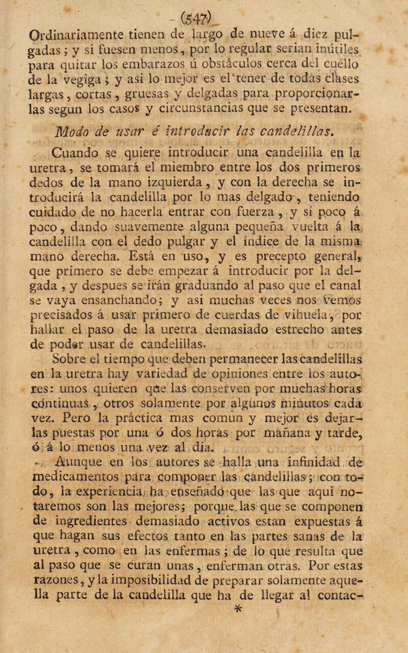 -(547) Ordinariamente tienen de largo de nueve á diez pul- gadas; y si fuesen menos, por lo regalar serian inútiles para quitar ios embarazos ú obstáculos cerca del cuello de la vegiga; y asi lo mejor es eP tener de todas clkses largas, cortas , gruesas y delgadas para proporcionar¬ las según los casos y circunstancias que se presentan, Moúfo de usar é introdncir las candelillas. Cuando se quiere introducir una candelilla ep la uretra, se tomará el miembro entre los dos primeros dedos de la mano izquierda, y con la derecha se in¬ troducirá la candelilla por lo mas delgado , teniendo cuidado de no hacerla entrar con fuerza , y si poco á poco, dando suavemente alguna pequeña vuelta á la. candelilla con el dedo pulgar y el índice de la misma mano derecha. Está en uso, y es precepto general, que primero se debe empezar á introducir por la del¬ gada 5 y despues se irán graduando al paso que el canal se vaya ensanchando; y asi muchas veces nos vemos precisados á usar primero de cuerdas de vihuela, por hallar el paso de la uretra demasiado estrecho antes de poder usar de candelillas. Sobre el tiempo que deben permanecer las candelillas en la uretra hay variedad de opiniones entre ios auto-: res: unos quieren qne las conserven por muchas horas continuas , otros solamente por algunos mmutosrcada vez. Pero la práctica mas común y mejor es dejar¬ las puestas por una ó dos horas por mañana y tarde, ó á lo menos una vez ai día. . Aunque en los autores sé halla una infinidad de medicamentos para componer las candelillas; con to¬ do, la experiencia ha enseñado que las que aqui no¬ taremos son las mejores; porquejas que se componen de ingredientes demasiado activos están expuestas á que hagan sus efectos tanto en las partes sanas de la uretra , como en las enfermas ; de lo que resulta que al paso que se curan unas, enferman otras. Por estas razones, y la imposibilidad de preparar solamente aque¬ lla parte de la candelilla que ha de llegar al contac- %