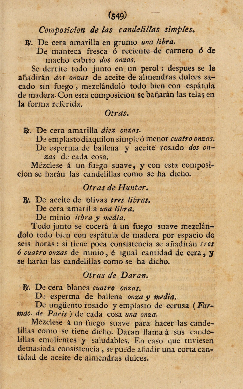 Composición de las candelillas simples* 5?. De cera amarilla en grumo una libra* De manteca fresca ó reciente de carnero <5 de macho cabrío dos onzas, \ Se derrite todo junto en un perol: despues se le añadirán dos onzas de aceite de almendras dulces sa¬ cado sin fuego, mezclándolo todo bien con espátula de madera. Con esta composición se bañarán las telas en la forma referida. Otras. B?. De cera amarilla diez onzas* D ¿r emplasto diaquilon simple ó menor cuatro onzas. De esperma de ballena y aceite rosado dos on-- zas de cada cosa. Mézclese á un fuego suave, y con esta composi®- cion se harán las candelillas como se ha dicho. Otras de Hunter. De aceite de olivas tres libras. De cera amarilla una libra. De minio libra y media. Todo junto se cocerá á un fuego suave mezclán¬ dolo todo bien con espátula de madera por espacio de seis horas: si tiene poca consistencia se añadirán tres 6 cuatro onzas de minio, é igual cantidad de cera, y se harán las candelillas como se ha dicho. Otras de Daran. 8^. De cera blanca cuatro onzas. De esperma de ballena onza y media. De ungüento rosado y emplasto de cerusa {Far^ mac* de Paris) de cada cosa una onza* Mézclese á un fuego suave para hacer las cande¬ lillas como se tiene dicho. Daran llama á sus cande¬ lillas emolientes y saludables. En caso que tuviesen demasiada consistencia, se puede añadir una corta can-^ tidad de aceite de almendras dulces.