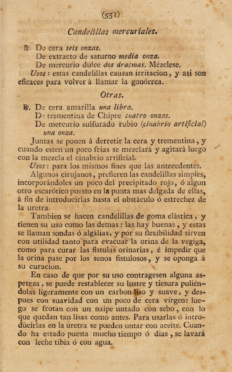 Candelillas mercuriales. Rf. De cera seis onzas. De extracto de saturno media onza* De mercurio dulce dos dracmas. Mézclese. Usos : estas candelillas causan irritación, y asi son eficaces para volver á llamar la gonorrea. Otras. 8?. De cera amarilla una libra. De trementina de Chipre cuatro onzas. De mercurio sulfurado rubio {cinabrio artificial) una onza. Juntas se ponen á derretir la cera y trementina, y cuando esten un poco frias se mezclará y agitará luego con la mezcla el cinabrio artificial. Usos: para los mismos fines que las antecedentes. Algunos cirujanos, prefieren las candelillas simples, incorporándoles un poco del precipitado rojo, ó algún otro escarótico puesto en la punta mas delgada de ellas^ á fin de introducirlas hasta el obstáculo ó estrechez de la uretra. También se hacen candelillas de goma elástica 5 y tienen su uso como las demas : las hay buenas , y estas se llaman sondas ó algálias, y por su flexibilidad sirven con utilidad tanto para evacuar la orina de la vegiga, como para curar las fístulas orinarías, é impedir que la orina pase por los senos fistulosos, y se oponga á su curación. En caso de que por su uso contragesen alguna as¬ pereza , se puede restablecer su lustre y tiesura pulién^ dolas ligeramente con un carbón liso y suave, y des¬ pues con suavidad con un poco de cera virgen: lue¬ go se frotan con un naipe untado con sebo, con lo que quedan tan lisas como antes. Para usarlas ó intro¬ ducirlas en la uretra se pueden untar con aceite. Cuan¬ do ha estado puesta mucho tiempo ó dias , se lavará con leche tibia ó con agua.