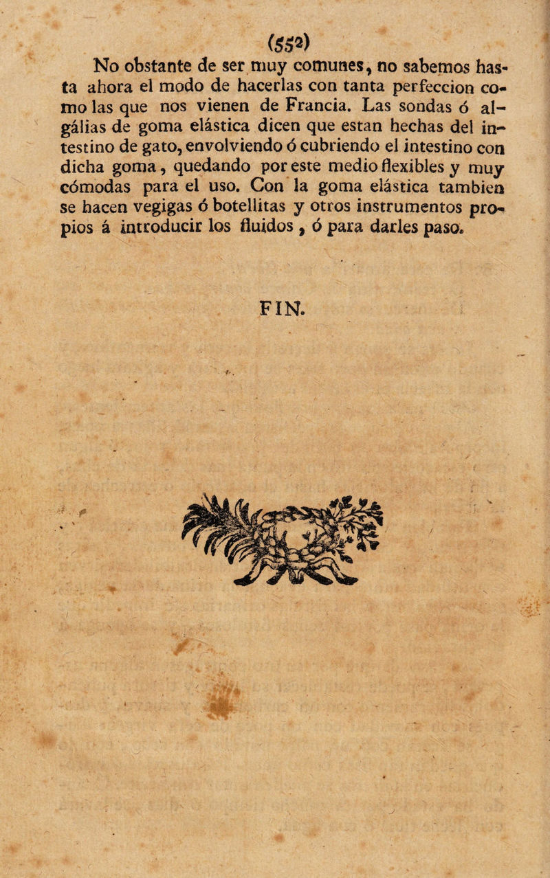 (ss^) No obstante de ser muy comunes, no sabemos has¬ ta ahora el modo de hacerlas con tanta perfección co¬ mo las que nos vienen de Francia. Las sondas ó al- gálias de goma elástica dicen que están hechas del in¬ testino de gato, envolviendo ó cubriendo el intestino con dicha goma, quedando por este medio flexibles y muy cómodas para el uso. Con la goma elástica también se hacen vegigas ó botellitas y otros instrumentos pro¬ pios á introducir los fluidos , ó para darles paso. FIN.