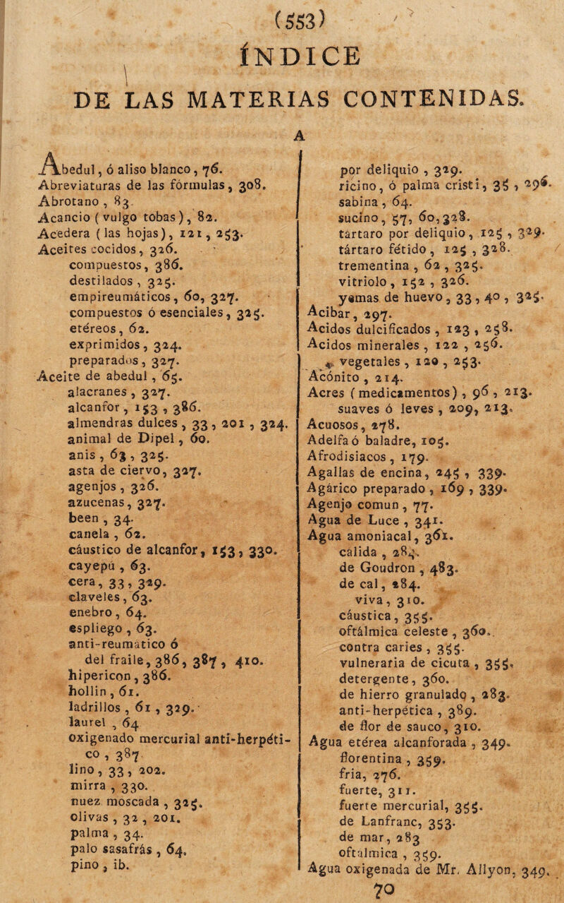 ^ ÍNDICE DE LAS MATERIAS CONTENIDAS. A .A.bedul, ó aliso blanco, 76. Abreviaturas de las fórmulas, 308. Abrótano , 83 Acancio ( vulgo tobas), 82. Acedera (las hojas), 121, 2^3. Aceites cocidos, 326. compuestos, 386. destilados , 325. empireumáticos, 60, 327. compuestos ó esenciales, 325;. etéreos, 62. exprimidos, 324. preparados, 327. Aceite de abedul, 65. alacranes , 327. alcanfor, 153,386. almendras dulces , 33,201 , 324. animal de Dipel, 60. anis , 6% , 325. asta de ciervo, 327. agenjos, 326. azucenas, 327. been , 34. canela , 62. cáustico de alcanfor, 153, 330. cayepú , 63. cera, 33, 329. claveles ,63. enebro, 64. espliego, 63. anti-reumatico ó del fraile, 386, 387 , 410. hipericon, 38Ó. hollin ,61. ladrillos , 61,329. laurel , 64 oxigenado mercurial anti-herpéti- co , 387 íjno, 33, 202. mirra , 330. nuez moscada , 32^. olivas , 32 , 201. palma , 34. palo sasafrás , 64, pino , ib. por deliquio , 329. ricino, ó palma cristi, 3^ , ^9^* sabina, 64. sucino, ^7, 60,328. tártaro por deliquio, 12^ , 3^9- tártaro fétido , 12^ ,328. / trementina , 62,32^, vitriolo, 152 , 326. yemas de huevo, 33,40 , 32^. Acíbar, 297. Acidos dulcificados , 123 , 2c;8. Acidos minerales , 122 , 256. vegetales , 120 , 253. Acónito ,214. Acres (medicamentos), 96, 213. suaves ó leves , 209, 213, Acuosos, 478. Adelfa ó baladre, 10^. Afrodisiacos, 179. Agallas de encina, 24^ , 339. Agárico preparado , 169,339. Agenjo común, 77. Agua de Luce , 341. Agua amoniacal, 36^1. cálida , 284, de Goudron, 483- de cal, 284. viva ,31o, cáustica, 3^g. oftálmica celeste, 360.. contra caries , 3^5. vulneraria de cicuta , 3^^, detergente, 360, de hierro granuiadq , 283. anti'herpética , 389. de flor de saúco, 310. Agua etérea alcanforada , 349. florentina , 359. fria, 276. fuerte, 311. fuerte mercurial, 3^5. de Lanfranc, 353. de mar, 283 oftálmica , 3^9. Agua oxigenada de Mr. Ailyon, 349, 70