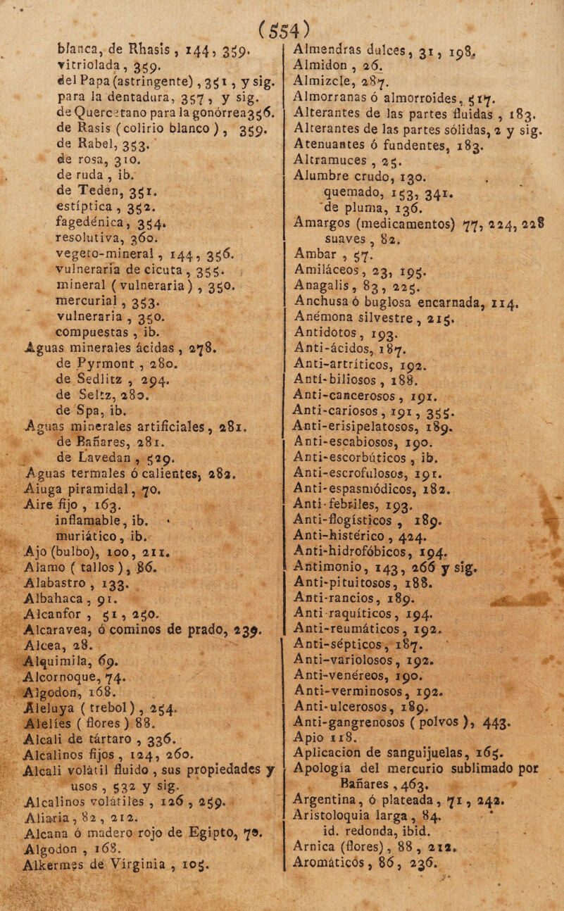 vitriolada, 3^9. (áel Papa (astringente), 3^1, y sig. para la dentadura, 357, y sig. de Quercetano para la gonórrea3^<5. de Rasis (colirio blanco ), 359. de Rabel, 3^3. de rosa, 310. de ruda , ib. de Teden, 3^1. estíptica , 3ga. fagedénica, 3^4. resolutiva, 360. vegeto-mineral, 144, 3^6. vulneraria de cicuta , 3^^. mineral (vulneraria) , 350. mercurial, 3^3. vulneraria , 3^0. compuestas , ib. Aguas minerales ácidas , 278. de Pyrmont , 280. de Sedlitz , 294. de Seltz, 280. de Spa, ib. Aguas minerales artifíciales, 281. de Bañares, 281. de Lavedan , «529. Aguas termales ó calientesj 28a. Aiuga piramidal, 70, Aire fijo , 163. inflamable, ib. muriático, ib. Ajo (bulbo), 100, 2H, Alamo ( tallos ), 8^. Alabastro , 133. Albahaca ,91. Alcanfor , 51, 2¿o. Alcaravea, ó cominos de prado, 239. Alcea, 28. Al^uimila, (íp. Alcornoque, 74. Algodón, 168. Aleluya (trébol), 2^4. Alelíes ( flores ) 88. Alcali de tártaro , 336. Alcalinos fijos, 124, 260. Alcali volátil fluido , sus propiedades y usos , 532 y sig. Alcalinos volátiles , 126,259. Aliarla , 82 , 212. A^lcana ó madero rojo de Egipto, 70. Algodón , 168. Alkermes de Virginia , io¿. Almidón ,26. Almizcle, 287. Almorranas ó almorroides, ^17. Alterantes de las partes fluidas , 183. Alterantes de las partes sólidas, 2 y sig. Atenuantes ó fundentes, 183. Altramuces , 25. Alumbre crudo, 130. quemado, 153, 341. de pluma, 136. Amargos (medicamentos) 77, 224, 228 suaves, 82. Ambar , ^7. Amiláceos, 23, ip^. Anagalis , 83 , 22^. Anchusa ó buglosa encarnada, 114. Anémona silvestre, 215. Antídotos, 193. Anti-ácidos, 187. Anti-artríticos, 192. Antí»biliosos , 188. Anti-cancerosos, 191. Anti-cariosos, 191, 3^$. Anti-erisipelatosos, 189. Anti-escabiosos, 190. Anti-escorbúticos , ib. Ánti-escrofulosos, 19 r. Anti-espasmódicos, 182. Anti-febriles, 193. Anti-flogísticos , 189. Anti-histérico, 424. Ánti-hidrofóbicos, 194. Antimonio, 143, 266 y 1 Anti-pituitosos, 188. Anti-rancios, 189. Anti raquíticos, 194. Anti-reumáticos, 192. Anti-sépticos, 187. Anti-variolosos, 192. Anti-venéreos, 190. Anti-verminosos, 192. Anti-ulcerosos, 189. Anti-gangrenosos ( polvos ), 443* Apio 118. Aplicación de sanguijuelas, i5^. Apología del mercurio sublimado por Bañares , 463, Argentina, ó plateada, 71,242. Aristoloquia larga, 84. id. redonda, ibid. Arnica (flores), 88, 212, Aromáticos, 86, 236.