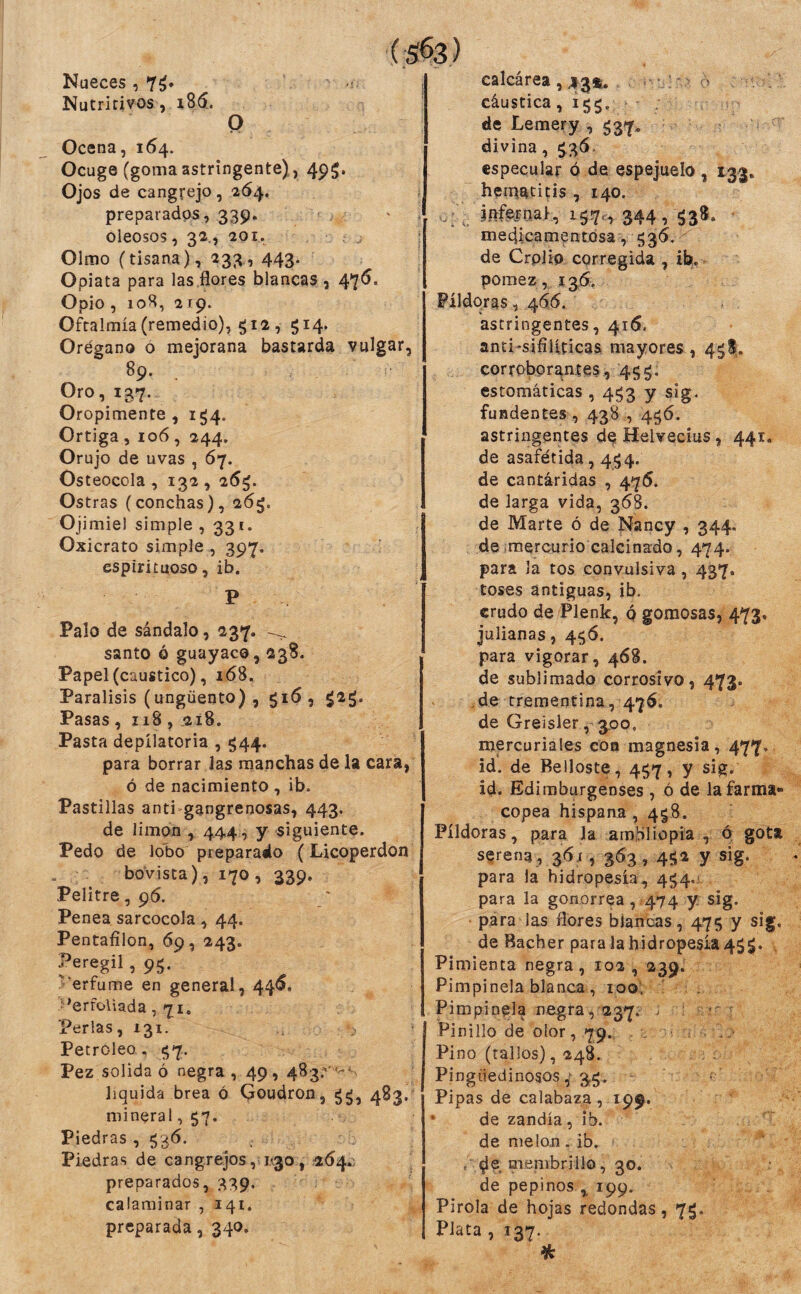 Nueces ,7^. Nutritivos, 186.. O Ocena, 164. Ocuge (gomaastringente), 495. Ojos de cangrejo, ■264. preparados, 339. oleosos, 32., 201. Olmo (tisana), 233, 443. Opiata para las .flores blancas, 47^* Opio , loH, 219. Oftalmía (remedio), ^12 , 514. Orégano ó mejorana bastarda vulgar, 89. Oro, 137. Oropimente , 1^4. Ortiga , 106, 244. Orujo de uvas , 67. Osteocola , 132, 26^. Ostras (conchas), 26^, Ojimiel simple ,331. Oxicrato simple , 397. espirituoso, ib. P Palo de sándalo, 237. ^ santo ó guayaco, 238. Papel (caustico), i68. Parálisis (ungüento) , , ¿2g. Pasas , 118 , .218. Pasta depilatoria , 544. para borrar Jas manchas de la cara, ó de nacimiento , ib. Pastillas anti gangrenosas, 443. de limón , 444, y siguiente. Pedo de lobo preparado (Licoperdon boVista), 170 , 339. Pelitre, 96. Penea sarcocola, 44. Pentaíilon, 69, 243. f eregil, 95. Verfume en general, 44<S. :’erfoliada , 71. Perlas, 131. Petróleo. ^7. Pez solida ó negra , 49, 483.'' liquida brea ó Ooudron, gg, 483. mineral, 57. Piedras , 536. Piedras de cangrejos, K30,264.: preparados, 339. calaminar , 141. preparada, 340. calcárea, 43®. : ^ . cáustica, 155. . de Lemery , 537^ divina, 536- especular ó de espejuelo , 133. heti^atitis , 140. jnfeíoat:, 15,7,, 344,538. medicamentosa , 536. de Crplio corregida , ib, pómez, 13ÓÍ. Píldoras, 466. astringentes, 416. anti-sifilíticas mayores, 4^!,. corrobor^ates, 4 5 g. estomáticas , 4^3 y sig. fundentes , 438,4^6. astringentes d^ Helvecias, 441. de asafétida, 454. de cantáridas , 476. de larga vida, 368. de Marte ó de Nancy , 344. de mercurio calcinado, 474. para la tos convulsiva, 437. toses antiguas, ib. crudo de Plenk, q gomosas, 473, julianas, 4.<^6. para vigorar, 468. de sublimado corrosivo, 473. de trementina, 476. de Greisler, 3.00, mercuriales con magnesia, 477. id. de Belloste, 457, y sig. id. Ediraburgenses , ó de la farma¬ copea hispana, 4^8. Píldoras, para la amibilíopia , ó gota serena , 36;, 363, 4512 y sig. para la hidropesía, 454.' para la gonorrea, 474 y sig. para las flores blancas, 475 y sig. de Bacher para la hidropesía 45$. , Pimienta negra, 102 , 239. Pimpinela blanca, 100; ' . Pimpinela negra, 237. ^ ' Pin i lio de olor, 79. Pino (tallos), 248. Pingüedinosos 3^.. - Pipas de calabaza , 199. ' ‘ de zandía, ib. de melón .ib. . (;)e nnenibrillo, 30. de pepinos ^ 199. Piróla de hojas redondas, 75. Plata , 137. %