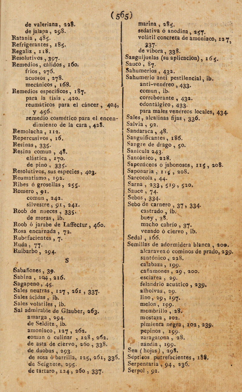 (5^5) de valeriana, 218. de jaJapa, 198. Ratania , 485. Refrigerantes, 18^. Regaliz , 118. Resolutivos , 397. Remedios, cálidos, i5o. frios, ■276. acuosos , Í78. mecánicos, 168. Remedios específicos, 187. para la tisis , 420. reumáticos para el cáncer , 404, y 45^- remedio cosmético para el encen- dimiento de la cara , 428. Remolacha, 112. Repercusivos , i(5. Resinas, 335. Resina común , 48. elástica , 170. de pino , 33^. Resolutivos, sus especies, 403. Reumatismo, 192. Ribes ó grosellas, 2^5. Romero ,91. común , 242. silvestre , 91, 241. Roob de nueces, 33$, de moras, ib. Roob ó jarabe de LaíFecttir, 460. Rosa encarnada , 72. Rubefacientes , 7. Ruda, 77. Ruibarbo, 294. S Sabañones, 39. Sabina , 104,216. Sagapeno, 4^. Sales neutras, 127 , 261 , 337. Sales acidas , ib. Sales volátiles, ib. Sal admirable de Glauber, 263. > amarga , 294. de Selditz, ib. amoniaco, 127, 262. común ó culinar , 1.28, 2(^2. de asta de ciervo, 260 , 338. de duobus , 293. de sosa ó barrilla, i2¿, 261, 336. 'de Seign'ete, 29«;. de tártaro, 1.24, 260 , 337, marina , 28^. sedativa ó anodina, 2^7. volátil concreta de amoniaco, 12 7 337- ’ de víbora, 338. Sanguijuelas (suaplicación), 1 Saúco, 87. Sahumerios , 432. Sahumerio anti pestilencial, ib. anti-venéreo, 433. común, ib. corroborante , 432. odontálgico, 433. para males venéreos locales, 434, Sales, alcalinas fijas , 336. Salvia , 92. Sandaraca, 48. Sanguificantes, i85. Sangre de drago , 50. Sanícula 243, Santonico, 228. Saponáceos o jabonosos, ii¿, 208. Saponaria , 11 g , 208. Sarcccola, 44. Sarna , 233, 519, g2o. Sauce , 74. Sebos, 334. Sebo de carnero , 37, 334. castrado, ib. buey, 38. macho cabrío , 37. venado ó ciervo , ib. Sedal , 166. ' Semillas de adormidera blanca , 209. alcaravea ó cominos de prado, 239. santónico, 228. calabaza, 199. cañamones, 29, 200. esclarea , 29. felandrio acuático , 239* alholvas, 29. lino, 29, 197, melón, 199. membrillo , 28. Í mostaza , 102. pimienta negra, 102,239,. pepinos , 199. zaragatona , 28. zandía, 199, Sen ( hojas), 298. Sépticos putrefacientes, 188» Serpentaria , 94, 236, . Serpol , 92.