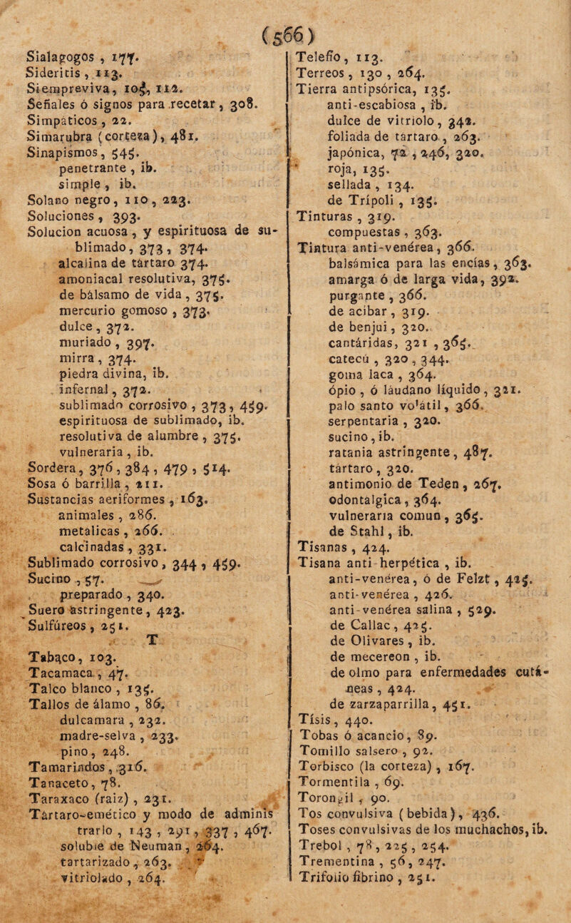 Sialagogos , i7f. Sideritis , Siempreviva, iti. Señales ó signos para .recetar, 308. Simpáticos , 22. Simarubra (corteja), 481, Sinapismos, 54^, penetrante , ib. simple, ib. Solano negro, 110, 223, Soluciones, 393. Solución acuosa, y espirituosa de su* blimado, 373, 374. alcalina de tártaro 374. amoniacal resolutiva, 37^. de bálsamo de vida, 375. mercurio gomoso , 373. dulce, 372. muriado , 397. mirra, 374. piedra divina, ib. infernal, 372. sublimado corrosivo , 373, 4^9. espirituosa de sublimado, ib. resolutiva de alumbre , 37^. vulneraria, ib. Sordera, 37^ 5 3^4 1 479 5 5M- Sosa ó barrilla ,211. Sustancias aeriformes , 163. animales , 286. metálicas, ^66, . calcinadas , 331. Sublimado corrosivo, 344,4^9. Sucino57. ^ preparado, 340. Suero astringente, 423. Sulfúreos, 251. T Tabaco, 103. Tacamaca , 47. Talco blanco , 13^. Tallos de álamo , 85. dulcamara , 232. madre-selva , 233, pino, 248. Tamarindos, .316. Tanaceto, 78. Taraxaco (raiz) , 231. Tártaro-emético y modo de adminis trario , 143 , 291, 337 , 467. soluble de Neuraan, 2-5'4. tartarizado, 263. ^ vitriolkdo , 264. Telefio, 113. Terreos , 130 , 254. Tierra antipsórica, 13^. anti-escabiosa , ib. dulce de vitriolo, 34«. foliada de tártaro , 263. japónica, 72., 246, 320, í’ojaj 135- sellada, 134. de Trípoli , 135. Tinturas , 319. compuestas , 363. Tintura anti-venérea, 366. balsámica para las encías, 353, amarga ó de larga vida, 392. purgante , 366. de acíbar, 319. de benjuí, 320. cantáridas, 321 , 36^. catecú , 320,344. goma laca , 364. ópio , ó láudano líquido, 321. palo santo vo’átil, 305. serpentaria , 320. sucino, ib. ratania astringente, 487. tártaro, 320. antimonio de Teden, 257. odontalgica, 364. vulneraria común, de Stahl, ib. Tisanas , 424. Tisana anti herpetica , ib. anti-venérea, ó de Felzt, 42^. anti* venérea , 426. anti venérea salina , 529* de Callac , 42 de Olivares, ib. de mecereon , ib. de olmo para enfermedades cutá¬ neas , 424. de zarzaparrilla, 451. Tisis, 440. Tobas ó acancio, 89. Tomillo salsero , 92. Torbisco (la corteza), 157. Tormentila , Ó9. Toronjil 7 90. Tos convulsiva (bebida), 436. Toses convulsivas de los muchachos, ib. Trébol , 78,225, 254. Trementina , 56, 247. Trifolio fibrino , 2g t.