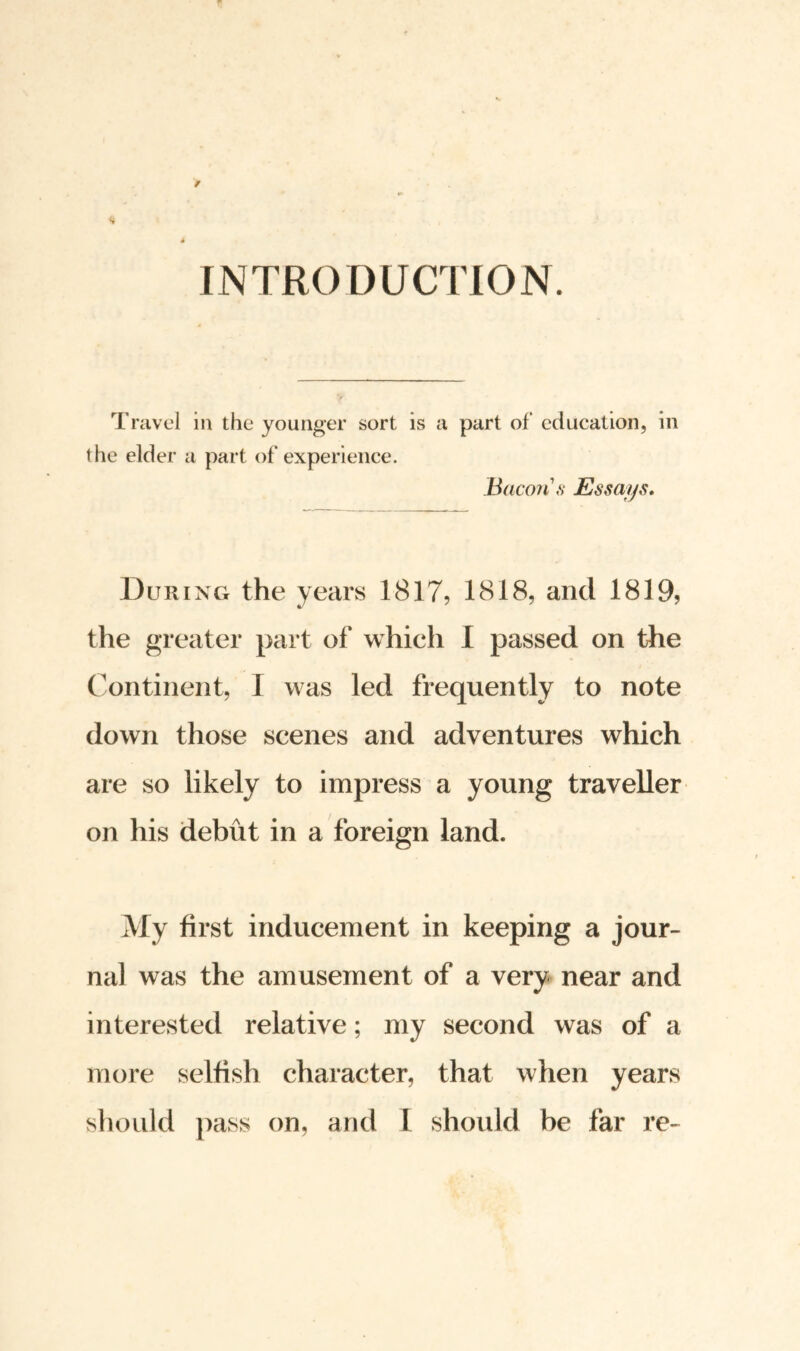 INTRODUCTION. Travel in the younger sort is a part of education, in the elder a part of experience. Bacon's Essays. During the years 1817, 1818, and 1819, the greater part of which I passed on the Continent, I was led frequently to note down those scenes and adventures which are so likely to impress a young traveller on his debut in a foreign land. My first inducement in keeping a jour¬ nal was the amusement of a very near and interested relative; my second was of a more selfish character, that when years should pass on, arid I should be far re-