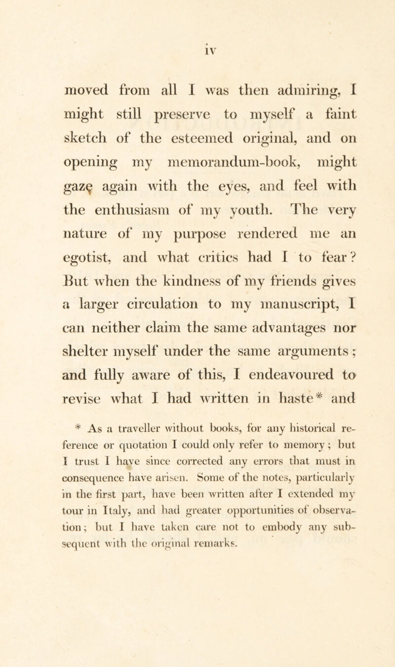 moved from all 1 was then admiring, f might still preserve to myself a faint sketch of the esteemed original, and on opening my memorandum-book, might gaz^ again with the eyes, and feel with the enthusiasm of my youth. The very nature of my purpose rendered me an egotist, and what critics had I to fear ? Eut when the kindness of my friends gives a larger circulation to my manuscript, I can neither claim the same advantages nor shelter myself under the same arguments ; and fully aware of this, I endeavoured to revise what I had written in haste# and # As a traveller without books, for any historical re¬ ference or quotation I could only refer to memory; but I trust I have since corrected any errors that must in consequence have arisen. Some of the notes, particularly in the first part, have been written after I extended my tour in Italy, and had greater opportunities of observa¬ tion ; but I have taken care not to embody any sub¬ sequent with the original remarks.