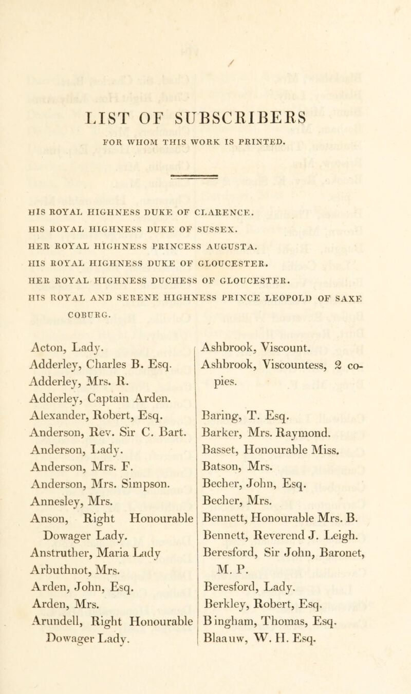 / LIST OF SUBSCRIBERS FOR WHOM THIS WORK IS PRINTED. HIS ROYAL HIGHNESS DUKE OF CLARENCE. HIS ROYAL HIGHNESS DUKE OF SUSSEX. HER ROYAL HIGHNESS PRINCESS AUGUSTA. HIS ROYAL HIGHNESS DUKE OF GLOUCESTER. HER ROYAL HIGHNESS DUCHESS OF GLOUCESTER. HTS ROYAL AND SERENE HIGHNESS PRINCE LEOPOLD OF SAXE COBURG. Acton, Lady. Adderley, Charles B. Esq. Adderley, Mrs. IL Adderley, Captain Arden. Alexander, Robert, Esq. Anderson, Rev. Sir C. Bart. Anderson, Lady. Anderson, Mrs. F. Anderson, Mrs. Simpson. Annesley, Mrs. Anson, Right Honourable Dowager Lady. Anstruther, Maria Lady Arbuthnot, Mrs. Arden, John, Esq. Arden, Mrs. Arundell, Right Honourable Dowager Lady. Ashbrook, Viscount. Ashbrook, Viscountess, 2 co¬ pies. Baring, T. Esq. Barker, Mrs. Raymond. Basset, Honourable Miss. Batson, Mrs. Becher, John, Esq. Becher, Mrs. Bennett, Honourable Mrs. B. Bennett, Reverend J. Leigh. Beresford, Sir John, Baronet, M. P. Beresford, Lady. Berkley, Robert, Esq. Bingham, Thomas, Esq. Blaauw, W. H. Esq.