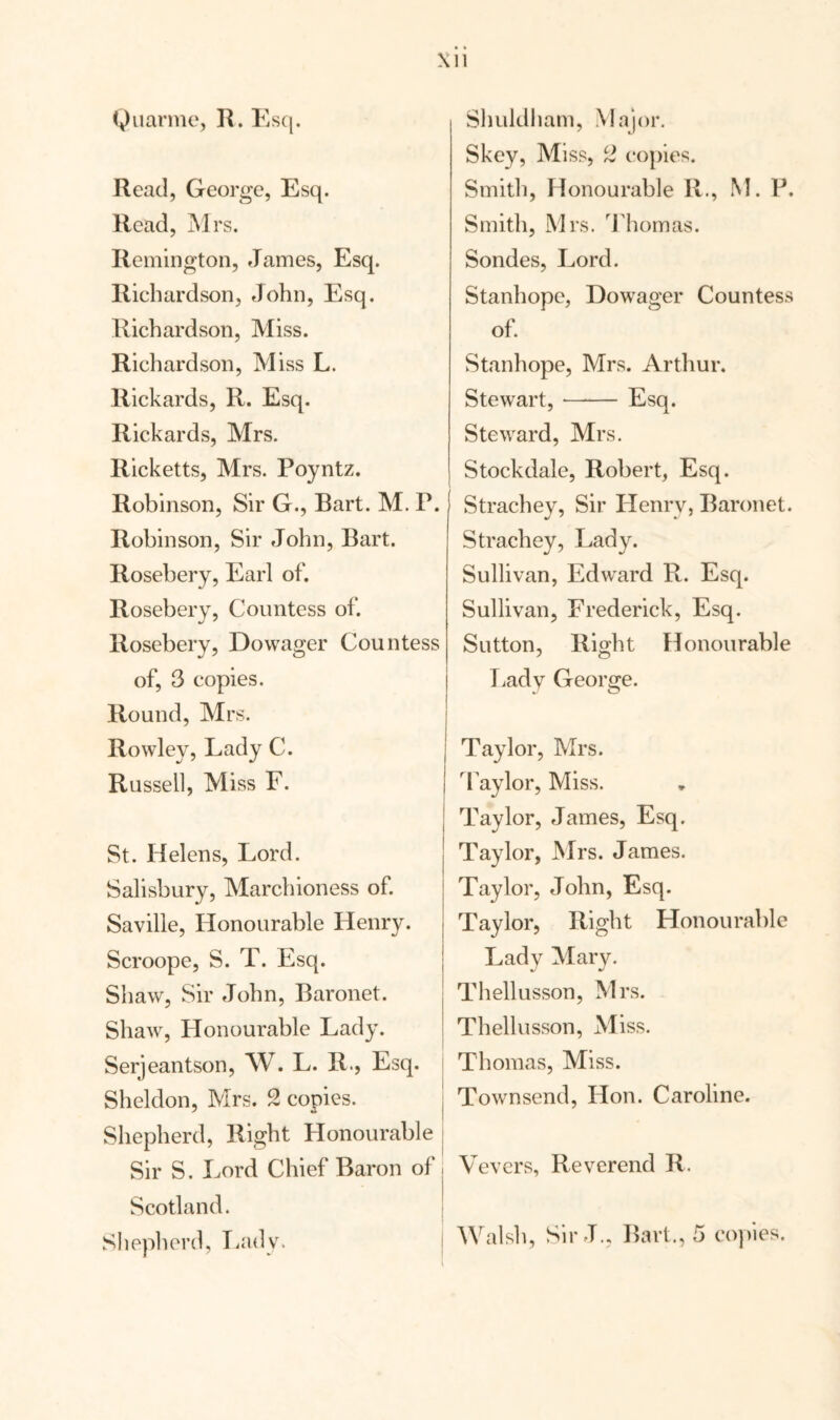 Xu Quarme, R. Esq. Read, George, Esq. Read, Mrs. Remington, James, Esq. Richardson, John, Esq. Richardson, Miss. Richardson, Miss L. Rickards, R. Esq. Rickards, Mrs. Ricketts, Mrs. Poyntz. Robinson, Sir G., Rart. M. P. Robinson, Sir John, Bart. Rosebery, Earl of. Rosebery, Countess of. Rosebery, Dowager Countess of, 3 copies. Round, Mrs. Rowley, Lady C. Russell, Miss F. St. Helens, Lord. Salisbury, Marchioness of. Saville, Honourable Henry. Scroope, S. T. Esq. Shaw, Sir John, Baronet. Shaw, Honourable Lady. Serjeantson, W. L. R., Esq. Sheldon, Mrs. 2 copies. Shepherd, Right Honourable Sir S. Lord Chief Baron of Scotland. Shepherd, Lady. Shuldham, Major. Skey, Miss, 2 copies. Smith, Honourable R., M. P. Smith, Mrs. 'Thorn as. Sondes, Lord. Stanhope, Dowager Countess of. Stanhope, Mrs. Arthur. Stewart,- Esq. Steward, Mrs. Stockdale, Robert, Esq. Strachey, Sir Henry, Baronet. Strachey, Lady. Sullivan, Edward R. Esq. Sullivan, Frederick, Esq. Sutton, Right Honourable Lady George. Taylor, Mrs. Taylor, Miss. Taylor, James, Esq. Taylor, Mrs. James. Taylor, John, Esq. Taylor, Right Honourable Lady Mary. Thellusson, Mrs. Thellusson, Miss. Thomas, Miss. | Townsend, Hon. Caroline. I Vevers, Reverend R. Walsh, Sir J., Bart., 5 copies.