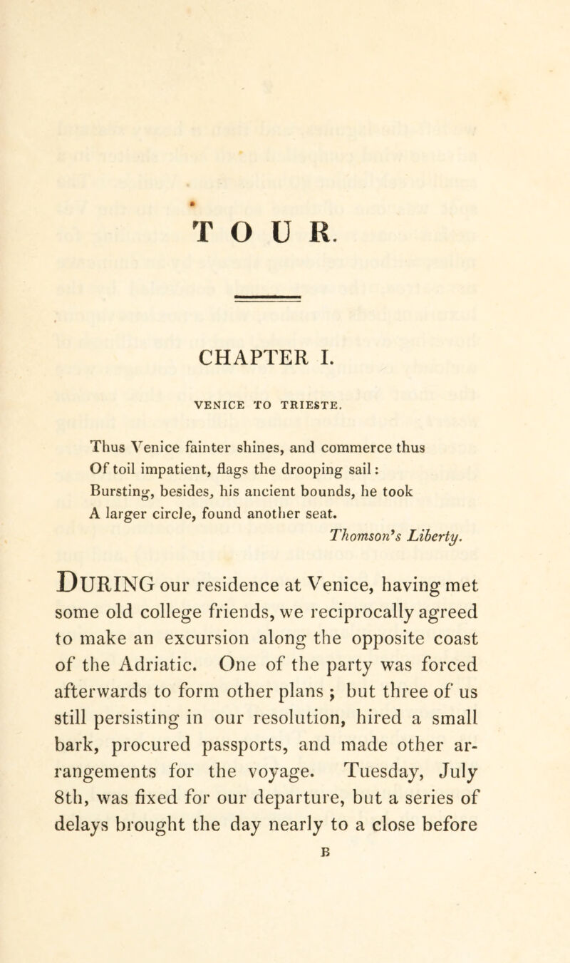 CHAPTER I. VENICE TO TRIESTE. Thus Venice fainter shines, and commerce thus Of toil impatient, flags the drooping sail: Bursting, besides, his ancient bounds, he took A larger circle, found another seat. Thomson’s Liberty. DURING our residence at Venice, having met some old college friends, we reciprocally agreed to make an excursion along the opposite coast of the Adriatic. One of the party was forced afterwards to form other plans ; but three of us still persisting in our resolution, hired a small bark, procured passports, and made other ar¬ rangements for the voyage. Tuesday, July 8th, was fixed for our departure, but a series of delays brought the day nearly to a close before B