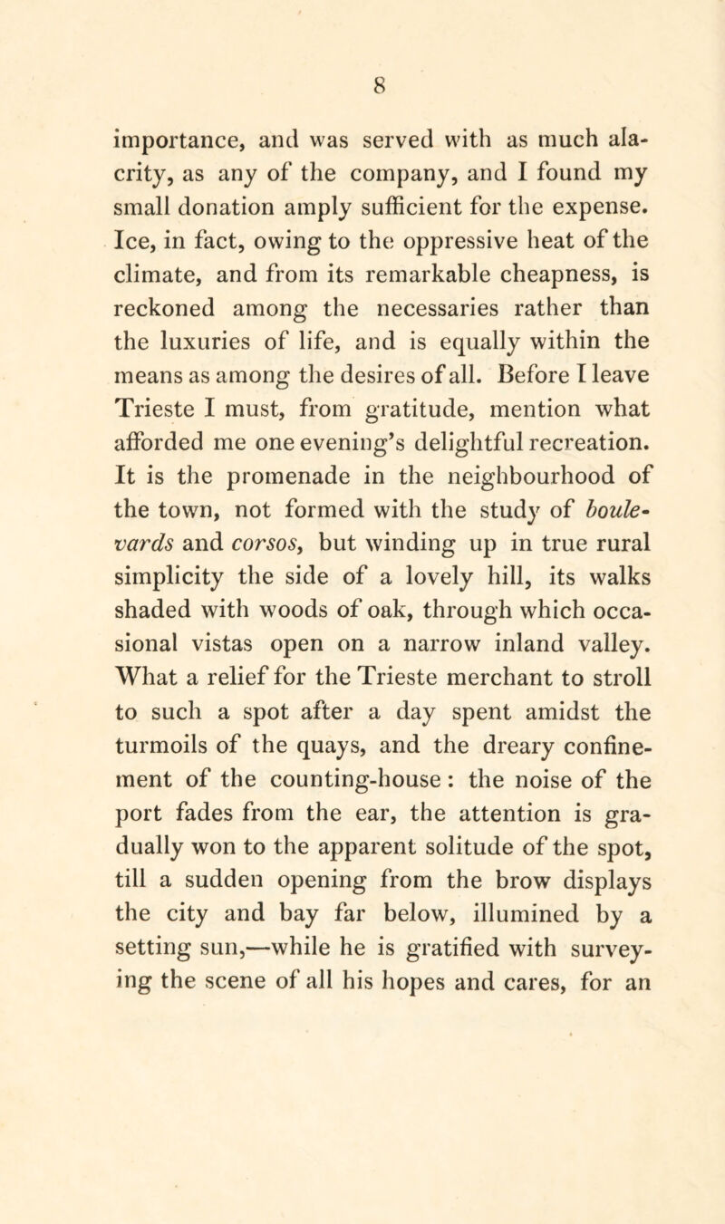 importance, and was served with as much ala¬ crity, as any of the company, and I found my small donation amply sufficient for the expense. Ice, in fact, owing to the oppressive heat of the climate, and from its remarkable cheapness, is reckoned among the necessaries rather than the luxuries of life, and is equally within the means as among the desires of all. Before I leave Trieste I must, from gratitude, mention what afforded me one evening’s delightful recreation. It is the promenade in the neighbourhood of the town, not formed with the study of boule¬ vards and corsoSy but winding up in true rural simplicity the side of a lovely hill, its walks shaded with woods of oak, through which occa¬ sional vistas open on a narrow inland valley. What a relief for the Trieste merchant to stroll to such a spot after a day spent amidst the turmoils of the quays, and the dreary confine¬ ment of the counting-house: the noise of the port fades from the ear, the attention is gra¬ dually won to the apparent solitude of the spot, till a sudden opening from the brow displays the city and bay far below, illumined by a setting sun,—while he is gratified with survey¬ ing the scene of all his hopes and cares, for an