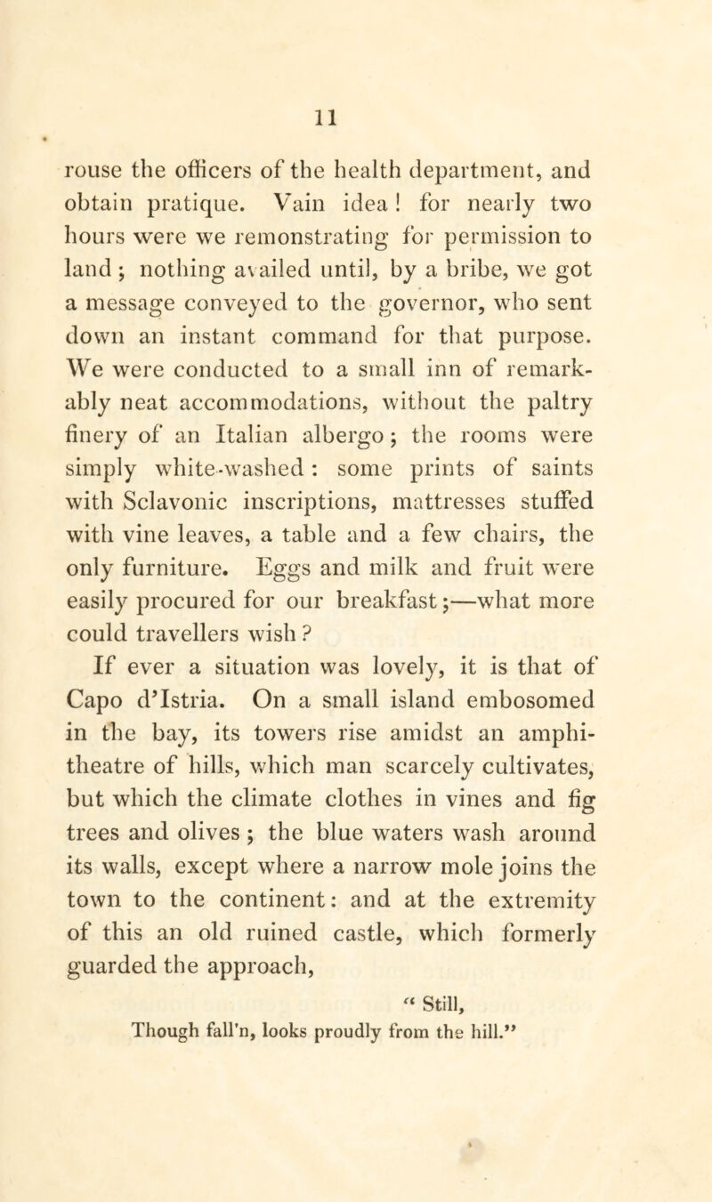 rouse the officers of the health department, and obtain pratique. Vain idea! for nearly two hours were we remonstrating for permission to land ; nothing availed until, by a bribe, we got a message conveyed to the governor, who sent down an instant command for that purpose. We were conducted to a small inn of remark¬ ably neat accommodations, without the paltry finery of an Italian albergo ; the rooms were simply white-washed: some prints of saints with Sclavonic inscriptions, mattresses stuffed with vine leaves, a table and a few chairs, the only furniture. Eggs and milk and fruit were easily procured for our breakfast;—what more could travellers wish ? If ever a situation was lovely, it is that of Capo d’Istria. On a small island embosomed in the bay, its towers rise amidst an amphi¬ theatre of hills, which man scarcely cultivates, but which the climate clothes in vines and fig trees and olives ; the blue waters wash around its walls, except where a narrow mole joins the town to the continent: and at the extremity of this an old ruined castle, which formerly guarded the approach, « Still, Though fall'll, looks proudly from the hill.” i