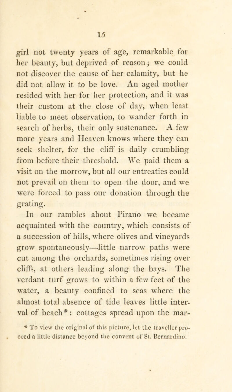 girl not twenty years of age, remarkable for her beauty, but deprived of reason ; we could not discover the cause of her calamity, but he did not allow it to be love. An aged mother resided with her for her protection, and it was their custom at the close of day, when least liable to meet observation, to wander forth in search of herbs, their only sustenance. A few more years and Heaven knows where they can seek shelter, for the cliff is daily crumbling from before their threshold. We paid them a visit on the morrow, but all our entreaties could not prevail on them to open the door, and we were forced to pass our donation through the grating. In our rambles about Pirano we became acquainted with the country, which consists of a succession of hills, where olives and vineyards grow spontaneously—little narrow paths were cut among the orchards, sometimes rising over cliffs, at others leading along the bays. The verdant turf grows to within a few feet of the water, a beauty confined to seas where the almost total absence of tide leaves little inter¬ val of beach*: cottages spread upon the mar- * To view ihe original of this picture, let the traveller pro¬ ceed a little distance beyond the convent of St. Bernardino.