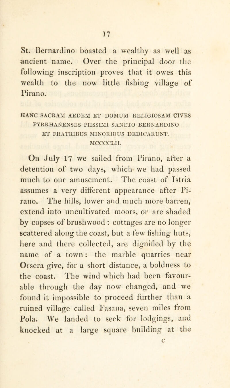 St. Bernardino boasted a wealthy as well as ancient name. Over the principal door the following inscription proves that it owes this wealth to the now little fishing village of Pirano. HANG SACRAM AEDEM ET DOMUM RELIGIOSAM GIVES PYRRHANENSES PIISSIMI SANCTO BERNARDINO ET FRATRIBUS MINORIBUS DEDICARUNT. MCCCCLII. On July 17 we sailed from Pirano, after a detention of two days, which we had passed much to our amusement. The coast of Istria assumes a very different appearance after Pi¬ rano. The hills, lower and much more barren, extend into uncultivated moors, or are shaded by copses of brushwood: cottages are no longer scattered along the coast, but a few fishing huts, here and there collected, are dignified by the name of a towm: the marble quarries near Orsera give, for a short distance, a boldness to the coast. The wind which had been favour¬ able through the day now changed, and we found it impossible to proceed further than a ruined village called Fasana, seven miles from Pola. We landed to seek for lodgings, and knocked at a large square building at the c