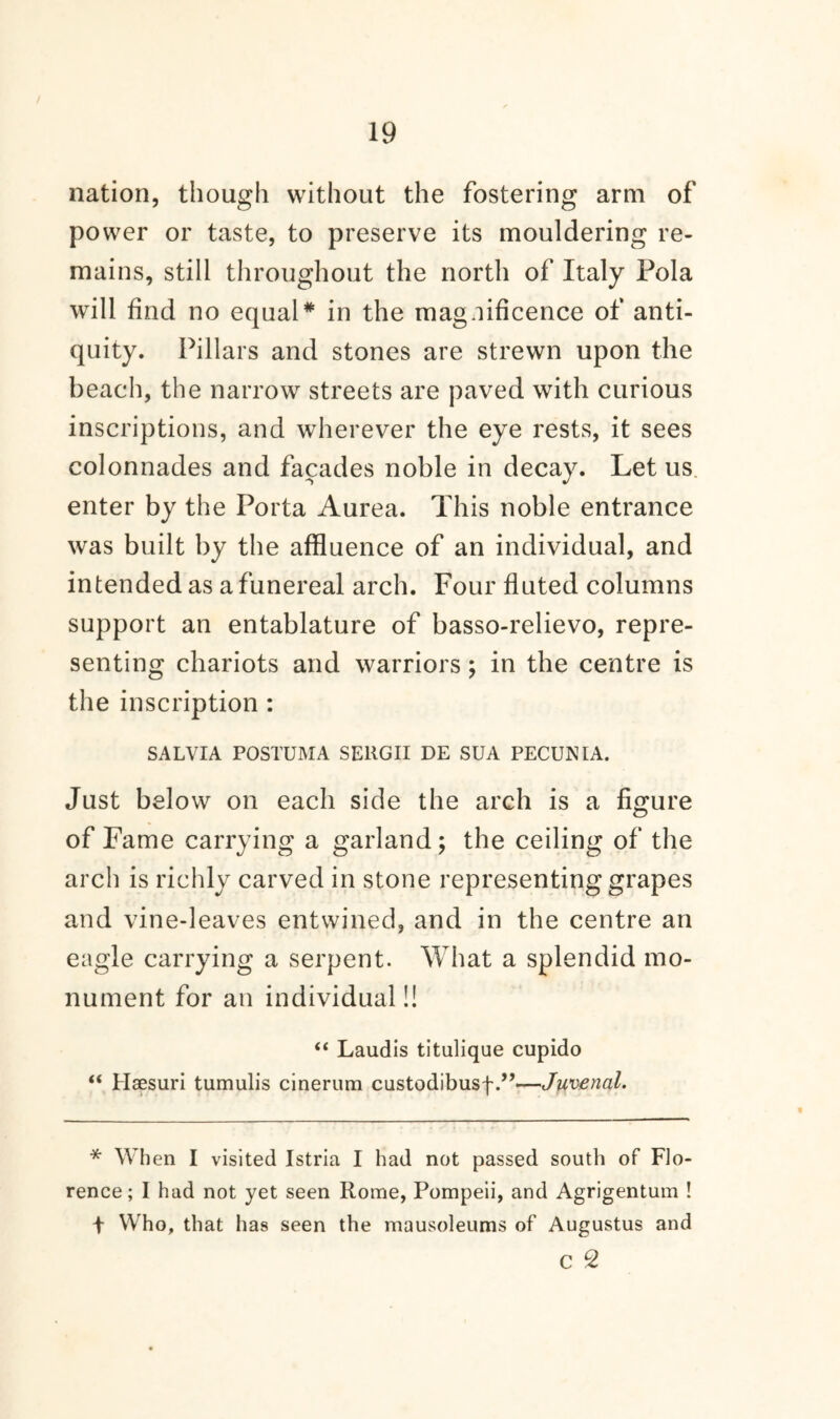 nation, though without the fostering arm of power or taste, to preserve its mouldering re¬ mains, still throughout the north of Italy Pola will find no equal* in the magnificence of anti¬ quity. Pillars and stones are strewn upon the beach, the narrow streets are paved with curious inscriptions, and wherever the eye rests, it sees colonnades and facades noble in decay. Let us enter by the Porta Aurea. This noble entrance was built by the affluence of an individual, and intended as a funereal arch. Four fluted columns support an entablature of basso-relievo, repre¬ senting chariots and warriors ; in the centre is the inscription : SALVIA POSTUMA SEllGII DE SUA PECUNIA. Just below on each side the arch is a figure of Fame carrying a garland; the ceiling of the arch is richly carved in stone representing grapes and vine-leaves entwined, and in the centre an eagle carrying a serpent. What a splendid mo¬ nument for an individual!! “ Laudis titulique cupido “ Haesuri tumulis cinerum custodibusf.”—Juvenal. * When I visited Istria I had not passed south of Flo¬ rence; I had not yet seen Rome, Pompeii, and Agrigentum ! + Who, that has seen the mausoleums of Augustus and C 2